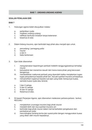BAB 7 - UNDANG-UNDANG AGENSI
SOALAN PENILAIAN DIRI
BAB 7
1.	 Hubungan agensi boleh diwujudkan melalui
a.	 perlantikan nyata.				
b.	 implikasi undang-undang
c.	 ratifikasi berikutan tindakan tanpa kebenaran	 	 	
d.	 kesemua di atas
2.	 Dalam bidang insurans, ejen bertindak bagi pihak atau menjadi ejen untuk
a.	 pencadang / pemegang polisi
b.	 insurer
c.	 a dan b 			
d.	 tiada berkenaan
3.	 Ejen tidak dibenarkan
I.	 mengutamakan kepentingan peribadi melebihi tanggungjawabnya terhadap
	 insurer
II.	 bersubahat dan menerima rasuah dari mana-mana pihak yang berurusan
	 dengannya.
III.	 mendedahkan maklumat peribadi yang diperolehi ketika menjalankan tugas-
	 tugas penjualannya kepada pihak lain, kecuali syarikat insurans prinsipalnya.
IV.	 menyerahkan tugasnya kepada sub-ejen yang tidak mempunyai kuasa,
	 samada kuasa nyata atau tersirat.
a.	 I dan II sahaja				
b.	 II dan IV sahaja
c.	 III dan IV sahaja
d.	 Kesemua di atas.
4.	 Di bawah Perjanjian Agensi, ejen dibenarkan melakukan perkara-perkara 	berikut,
	 KECUALI
a.	 menjalankan urusniaga insurans bagi pihak insurer	
b.	 mewakili lebih dari dua syarikat insurans am
c.	 bertindak bagi pihak insurer dalam hal-hal berkaitan pengeluaran dan
	 pembaharuan polisi
d.	 merundingkan tentang terma dan syarat polisi dengan menggunakan kuasa
	 yang diberi oleh insurer kepadanya.
108
 