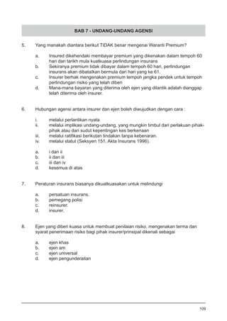 BAB 7 - UNDANG-UNDANG AGENSI
5.	 Yang manakah diantara berikut TIDAK benar mengenai Waranti Premium?	
a.	 Insured dikehendaki membayar premium yang dikenakan dalam tempoh 60
	 hari dari tarikh mula kuatkuasa perlindungan insurans
b.	 Sekiranya premium tidak dibayar dalam tempoh 60 hari, perlindungan
	 insurans akan dibataIkan bermula dari hari yang ke 61.
c.	 Insurer berhak mengenakan premium tempoh jangka pendek untuk tempoh
	 perlindungan risiko yang telah diberi 			
d.	 Mana-mana bayaran yang diterima oleh ejen yang dilantik adalah dianggap
	 telah diterima oleh insurer.
6.	 Hubungan agensi antara insurer dan ejen boleh diwujudkan dengan cara :
i.	 melalui perlantikan nyata
ii.	 melalui implikasi undang-undang, yang mungkin timbul dari perlakuan pihak-
	 pihak atau dari sudut kepentingan kes berkenaan
iii.	 melalui ratifikasi berikutan tindakan tanpa kebenaran.	
iv.	 melalui statut (Seksyen 151, Akta Insurans 1996).
a.	 i dan ii		
b.	 ii dan iii	
c.	 iii dan iv	
d.	 kesemua di atas
7.	 Peraturan insurans biasanya dikuatkuasakan untuk melindungi
	
a.	 persatuan insurans.
b.	 pemegang polisi
c.	 reinsurer.						
d.	 insurer.
8.	 Ejen yang diberi kuasa untuk membuat penilaian risiko, mengenakan terma dan
	 syarat penerimaan risiko bagi pihak insurer/prinsipal dikenali sebagai
a.	 ejen khas
b.	 ejen am
c.	 ejen universal 					
d.	 ejen pengunderaitan
109
 