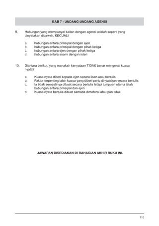 BAB 7 - UNDANG-UNDANG AGENSI
9.	 Hubungan yang mempunyai kaitan dengan agensi adalah seperti yang 	
	 dinyatakan dibawah, KECUALI
a.	 hubungan antara prinsipal dengan ejen
b.	 hubungan antara prinsipal dengan pihak ketiga
c.	 hubungan antara ejen dengan pihak ketiga 	
d.	 hubungan antara suami dengan isteri
10.	 Diantara berikut, yang manakah kenyataan TIDAK benar mengenai kuasa 	
	 nyata?
a.	 Kuasa nyata diberi kepada ejen secara lisan atau bertulis
b.	 Faktor terpenting ialah kuasa yang diberi perlu dinyatakan secara bertulis
c.	 Ia tidak semestinya dibuat secara bertulis tetapi tumpuan utama ialah
	 hubungan antara prinsipal dan ejen
d.	 Kuasa nyata bertulis dibuat samada dimeterai atau pun tidak
110
JAWAPAN DISEDIAKAN DI BAHAGIAN AKHIR BUKU INI.
 