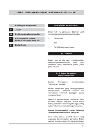 BAB 8 - PEMASARAN INSURANS DAN KHIDMAT LEPAS JUALAN
PANDANGAN MENYELURUH
Dalam bab ini, penekanan diberikan untuk
mempelajari aspek-aspek asas berkaitan;
•	 Pemasaran,
	
	 dan
•	 Perkhidmatan lepas jualan.
8.1 JUALAN
Dalam bab ini kita akan membincangkan
pertimbangan-pertimbangan asas yang
diperlukan untuk membentuk proses jualan
polisi insurans.
8.1.1 Jualan Berbanding
Dengan Pemasaran
Institut Pemasaran mendefinisikan
“pemasaran” sebagai:
Proses pengurusan yang bertanggungjawab
mengenalpasti, membuat andaian dan
memuaskan kehendak pelanggan secara
menguntungkan.
Walaupun perkembangan pemasaran kerap
dikaitkan dengan penjualan produk fizikal,
bidang pemasaran telah menjadi fungsi penting
dalam industri perkhidmatan seperti insurans.
Produk Berorientasikan Jualan Selalunya
Tidak Memenuhi Kehendak Pengguna
Pada waktu dahulu, syarikat insurans mirip
organisasi berorientasikan penjualan. Dalam
syarikat insurans seperti ini, peranan jabatan
	 Pandangan Menyeluruh
8.1	 Jualan
8.2	 Perkhidmatan Lepas Jualan
8.3	 Ciri-ciri Umum Proses
	 Pembaharuan Insurans Am
8.4	 Daftar Polisi
111
 