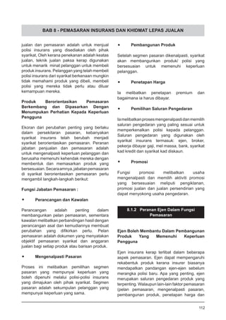 BAB 8 - PEMASARAN INSURANS DAN KHIDMAT LEPAS JUALAN
jualan dan pemasaran adalah untuk menjual
polisi insurans yang disediakan oleh pihak
syarikat, Oleh kerana penekanan adalah keatas
jualan, teknik jualan paksa kerap digunakan
untuk menarik minat pelanggan untuk membeli
produk insurans. Pelanggan yang telah membeli
polisi insurans dari syarikat berkenaan mungkin
tidak memahami produk yang dibeli, membeli
polisi yang mereka tidak perlu atau diluar
kemampuan mereka.
Produk Berorientasikan Pemasaran
Berkembang dan Dipasarkan Dengan
Menumpukan Perhatian Kepada Keperluan
Pengguna
Ekoran dari perubahan penting yang berlaku
dalam persekitaran pasaran, kebanyakan
syarikat insurans telah berubah menjadi
syarikat berorientasikan pemasaran. Peranan
jabatan penjualan dan pemasaran adalah
untuk mengenalpasti keperluan pelanggan dan
berusaha memenuhi kehendak mereka dengan
membentuk dan memasarkan produk yang
bersesuaian.Secaraamnya,jabatanpemasaran
di syarikat berorientasikan pemasaran perlu
mengambil langkah-langkah berikut:
Fungsi Jabatan Pemasaran :
•	 Perancangan dan Kawalan
Perancangan adalah penting dalam
membangunkan pelan pemasaran, sementara
kawalan melibatkan perbandingan hasil dengan
perancangan asal dan kemudiannya membuat
perubahan yang difikirkan perlu. Pelan
pemasaran adalah dokumen yang menyatakan
objektif pemasaran syarikat dan anggaran
jualan bagi setiap produk atau barisan produk.
•	 Mengenalpasti Pasaran
Proses ini melibatkan pemilihan segmen
pasaran yang mempunyai keperluan yang
boleh dipenuhi melalui polisi-polisi insurans
yang dimajukan oleh pihak syarikat. Segmen
pasaran adalah sekumpulan pelanggan yang
mempunyai keperluan yang sama.
•	 Pembangunan Produk
Setelah segmen pasaran dikenalpasti, syarikat
akan membangunkan produk/ polisi yang
bersesuaian untuk memenuhi keperluan
pelanggan.
•	 Penetapan Harga
Ia melibatkan penetapan premium dan
bagaimana ia harus dibayar.
•	 Pemilihan Saluran Pengedaran
Iamelibatkanprosesmengenalpastidanmemilih
saluran pengedaran yang paling sesuai untuk
memperkenalkan polisi kepada pelanggan.
Saluran pengedaran yang digunakan oleh
syarikat insurans termasuk: ejen, broker,
pekerja dibayar gaji, mel massa, bank, syarikat
kad kredit dan syarikat kad diskaun.
•	 Promosi
Fungsi promosi melibatkan usaha
mengenalpasti dan memilih aktiviti promosi
yang bersesuaian meliputi pengiklanan,
promosi jualan dan jualan persendirian yang
dapat menyokong usaha pengedaran.
8.1.2 Peranan Ejen Dalam Fungsi
Pemasaran
Ejen Boleh Membantu Dalam Pembangunan
Produk Yang Memenuhi Keperluan
Pengguna
Ejen insurans kerap terlibat dalam beberapa
aspek pemasaran. Ejen dapat mempengaruhi
rekabentuk produk kerana insurer biasanya
mendapatkan pandangan ejen-ejen sebelum
merangka polisi baru. Apa yang penting, ejen
merupakan saluran pengedaran produk yang
terpenting. Walaupun lain-lain faktor pemasaran
(pelan pemasaran, mengenalpasti pasaran,
pembangunan produk, penetapan harga dan
112
 