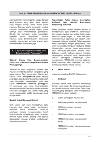 BAB 8 - PEMASARAN INSURANS DAN KHIDMAT LEPAS JUALAN
promosi) boleh mempengaruhi berapa banyak
polisi insurans yang boleh dijual, ejenlah
yang menjadi tenaga utama dalam jualan
insurans. Kejayaan usaha pemasaran syarikat
insurans bergantung kepada sejauh mana
ejennya juga berorientasikan pemasaran.
Dengan lain perkataan, untuk memastikan
kejayaan usaha pemasaran, syarikat
insurans yang berorientasikan pemasaran
mestilah mempunyai anggota agensi yang
berorientasikan pemasaran juga.
8.1.3 Apakah Yang Dimaksudkan Ejen
Berorientasikan Pemasaran?
Objektif Utama Ejen Berorientasikan
Pemasaran :- Memenuhi Keperluan Insurans
Pelanggannya.
Sebelum ini telah dinyatakan bahawa ejen
insurans membentuk saluran pengedaran yang
paling utama. Oleh kerana ejen dilantik oleh
insurer untuk mengedarkan polisi kepada
pelanggan, ejen berorientasikan pemasaranlah
yang ditugaskan mengedarkan polisi bagi
tujuan memenuhi keperluan pelanggan.
Ini bermakna ejen yang berorientasikan
pemasaran mestilah berusaha untuk memenuhi
kehendak pelanggan dan dalam masa yang
sama mendapatkan sedikit keuntungan untuk
dirinya sendiri.
Kaedah Untuk Mencapai Objektif
Oleh kerana ejen yang memasarkan polisi
insurans atas usaha jualan peribadinya,
matlamat untuk memenuhi keperluan
pelanggan secara menguntungkan boleh
dicapai melalui perlaksanaan pelan penjualan
dimana kuota jualan, strategi dan objektif
diselaraskan dengan analisa, pembahagian
dan sasaran pasaran.
Kepentingan Pelan Jualan, Menetapkan
Matlamat Dan Menilai Pencapaian
Berbanding Matlamat
Pelan penjualan adalah penting kerana ia
membolehkan ejen membuat perancangan
dan kawalan. Apabila ejen terlibat dalam usaha
membuat perancangan, ia akan merangka
matlamat untuk agensinya dan kaedah untuk
mencapai matlamat tersebut. Pelan penjualan
sama pentingnya dengan pengawalan, iaitu
untuk menilai atau mengukur hasil yang dicapai
dibandingkan dengan pelan perancangan
serta membuat perubahan dimana perlu.
Sebagai contoh, sebuah agensi mungkin
menetapkan matlamat untuk menghasilkan
jumlah perniagaan mencukupi untuk
memperolehi RM100,000 premium setahun.
Pelan penjualan akan disediakan dan ianya
termasuk perkara-perkara berikut:
•	 Kuota Jualan
Untuk menghasilkan RM100,000 premium.
•	 Matlamat
Matlamat adalah lebih terperinci berbanding
dengan kuota jualan. Ia menyumbang kepada
pencapaian matlamat keseluruhan. Contohnya,
matlamat yang ditetapkan untuk menghasilkan
RM100,000 premium meliputi:
a.	 Dalam perniagaan insurans am
-	 RM20,000 premium insurans motor
-	 RM20,00 premium insurans
	 kebakaran
-	 RM20,000 premium kejuruteraan
-	 RM20,000 premium insurans marin
	 kargo
-	 RM20,000 premium insurans gangguan
perniagaan
113
 