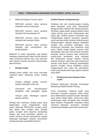 BAB 8 - PEMASARAN INSURANS DAN KHIDMAT LEPAS JUALAN
b.	 Dalam perniagaan insurans hayat
-	 RM70,000 premium tahun pertama
	 daripada insurans hayat asas
-	 RM10,000 premium tahun pertama
	 daripada rider kemalangan diri
-	 RM10,000 premium tahun pertama
	 daripada rider penyakit kritikal
-	 RM10,000 premium tahun pertama
daripada rider pembedahan dan
penghospitalan.
Matlamat ini boleh dipecahkan lagi kepada
beberapa matlamat kecil dalam bentuk tempoh
masa (matlamat bulanan atau suku tahunan)
atau sasaran pasaran (pasaran perseorangan
atau komersil).
•	 Strategi Jualan
Strategi jualan adalah cara untuk mencapai
matlamat jualan. Beberapa contoh strategi
ialah:
-	 menjual pelbagai produk insurans
	 kepada pelanggan sedia ada
-	 menambah dan memperluaskan
	 pengkalan data pelanggan agensi
-	 menjual polisi dikalangan segmen
	 pasaran tertentu.
Strategi atau beberapa strategi jualan yang
digabungkan untuk menghasilkan kuota
jualan sebanyak RM100,000 mungkin salah
satu diatas, atau mungkin lebih. Strategi
jualan mungkin lebih terperinci berbanding
dengan apa yang dinyatakan sebelum ini.
Usaha menjual insurans persendirian kepada
kakitangan pelanggan korporat memerlukan
strategi penjualan yang lebih terperinci.
Analisa Pasaran & Kegunaannya
Terdahulu kita ada membincangkan tentang
pelan penjualan yang perlu diselaraskan
dengan analisa, segmen dan sasaran pasaran.
Penelitian aspek-aspek tersebut adalah antara
usaha penting yang perlu dilaksanakan oleh
setiap ejen. Analisa pasaran membantu ejen
mengenalpasti segmen penduduk (pasaran)
yang mana ejen boleh memberi khidmat secara
menguntungkan. Segmen pasaran ditakrifkan
sebagai satu kumpulan pelanggan yang
mempunyai kehendak atau keperluan yang
sama. Sebaik sahaja segmen pasaran telah
dikenalpasti, ejen akan menumpukan perhatian
terhadap sasaran pasaran bagi menentukan
usaha-usaha pemasaran yang berkesan
dan bersesuaian dengan segmen tertentu
pasaran tersebut. Untuk ejen yang mempunyai
sumber yang terhad, membuat pembahagian
pasaran mungkin hanya melibatkan proses
mengenalpasti jenis polisi dan pendekatan
jualan yang bersesuaian bagi segmen pasaran
yang dipilih.
•	 Perlaksanaan dan Kawalan Pelan
	 Jualan
Penilaian Berterusan Terhadap Pencapaian
Berbanding Objektif Adalah Penting.
Untuk memastikan matlamat jualan yang
dirancang mencapai kejayaan, pelan jualan
perlu dilaksanakan secepat mungkin. Bahagian
yang paling kritikal dalam mana-mana pelan
perancangan ialah mengawal atau menyelia
pelan tersebut. Pengawalan melibatkan usaha
membuat beberapa perubahan terhadap
matlamat jika didapati ianya tidak bersesuaian.
114
 