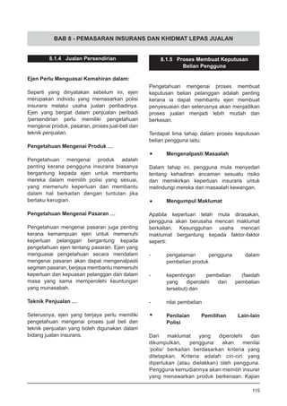 BAB 8 - PEMASARAN INSURANS DAN KHIDMAT LEPAS JUALAN
8.1.4 Jualan Persendirian
Ejen Perlu Menguasai Kemahiran dalam:
Seperti yang dinyatakan sebelum ini, ejen
merupakan individu yang memasarkan polisi
insurans melalui usaha jualan peribadinya.
Ejen yang bergiat dalam penjualan peribadi
/persendirian perlu memiliki pengetahuan
mengenai produk, pasaran, proses jual-beli dan
teknik penjualan.
Pengetahuan Mengenai Produk …
Pengetahuan mengenai produk adalah
penting kerana pengguna insurans biasanya
bergantung kepada ejen untuk membantu
mereka dalam memilih polisi yang sesuai,
yang memenuhi keperluan dan membantu
dalam hal berkaitan dengan tuntutan jika
berlaku kerugian.
Pengetahuan Mengenai Pasaran …
Pengetahuan mengenai pasaran juga penting
kerana kemampuan ejen untuk memenuhi
keperluan pelanggan bergantung kepada
pengetahuan ejen tentang pasaran. Ejen yang
menguasai pengetahuan secara mendalam
mengenai pasaran akan dapat mengenalpasti
segmen pasaran, berjaya membantu memenuhi
keperluan dan kepuasan pelanggan dan dalam
masa yang sama memperolehi keuntungan
yang munasabah.
Teknik Penjualan …
Seterusnya, ejen yang berjaya perlu memiliki
pengetahuan mengenai proses jual beli dan
teknik penjualan yang boleh digunakan dalam
bidang jualan insurans.
8.1.5 Proses Membuat Keputusan
Belian Pengguna
Pengetahuan mengenai proses membuat
keputusan belian pelanggan adalah penting
kerana ia dapat membantu ejen membuat
penyesuaian dan seterusnya akan menjadikan
proses jualan menjadi lebih mudah dan
berkesan.
Terdapat lima tahap dalam proses keputusan
belian pengguna iaitu:
•	 Mengenalpasti Masaalah
Dalam tahap ini, pengguna mula menyedari
tentang kehadiran ancaman sesuatu risiko
dan memikirkan keperluan insurans untuk
melindungi mereka dari masaalah kewangan.
•	 Mengumpul Maklumat
Apabila keperluan telah mula dirasakan,
pengguna akan berusaha mencari maklumat
berkaitan. Kesungguhan usaha mencari
maklumat bergantung kepada faktor-faktor
seperti:
-	 pengalaman pengguna dalam
	 pembelian produk
-	 kepentingan pembelian (faedah
	 yang diperolehi dari pembelian
	 tersebut) dan
-	 nilai pembelian
•	 Penilaian Pemilihan Lain-lain
	 Polisi
Dari maklumat yang diperolehi dan
dikumpulkan, pengguna akan menilai
‘polisi’ berkaitan berdasarkan kriteria yang
ditetapkan. Kriteria adalah ciri-ciri yang
diperlukan (atau dielakkan) oleh pengguna.
Pengguna kemudiannya akan memilih insurer
yang menawarkan produk berkenaan. Kajian
115
 