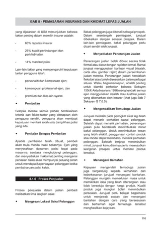 BAB 8 - PEMASARAN INSURANS DAN KHIDMAT LEPAS JUALAN
yang dijalankan di USA menunjukkan bahawa
faktor penting dalam memilih insurer adalah:
-	 60% reputasi insurer
-	 26% kualiti perlindungan dan
	 perkhidmatan
-	 14% manfaat polisi
Lain-lain faktor yang mempengaruhi keputusan
belian pengguna ialah:
-	 personaliti dan kemesraan ejen;
-	 kemampuan profesional ejen; dan
-	 premium dan lain-lain syarat.
•	 Pembelian
Selepas menilai semua pilihan berdasarkan
kriteria dan faktor-faktor yang ditetapkan oleh
pengguna sendiri, pengguna akan membuat
keputusan membeli salah satu dari pilihan polisi
yang ada.
•	 Penilaian Selepas Pembelian
Apabila pembelian telah dibuat, pembeli
akan mula menilai hasil beliannya. Ejen yang
menyerahkan dokumen polisi tepat pada
masanya, sentiasa menghubungi pelanggan,
dan menyediakan maklumat penting mengenai
penilaian risiko akan mempunyai peluang cerah
untuk mendapat kepercayaan pelanggan ketika
pembaharuan polisi kelak.
8.1.6 Proses Penjualan
Proses penjualan dalam jualan peribadi
melibatkan lima langkah asas:
•	 Mengesan Lokasi Bakal Pelanggan
Bakal pelanggan juga dikenali sebagai prospek.
Dalam sesetengah perniagaan, jurujual
dibekalkan dengan senarai prospek. Dalam
lain-lain perniagaan, bakal pelanggan perlu
dicari sendiri oleh jurujual.
•	 Menyediakan Penerangan Jualan
Penerangan jualan boleh dibuat secara tidak
formalataudiaturdenganrapidanformal.Ramai
jurujual menggunakan bantuan visual (risalah,
carta atau gambar rajah) dalam persembahan
jualan mereka. Penerangan jualan hendaklah
fleksibel atau boleh disesuaikan dalam pelbagai
situasi. Walau bagaimanaapun, adalah penting
untuk diambil perhatian bahawa Seksyen
150(4)Akta Insurans 1996 menghendaki semua
ejen menggunakan risalah atau ilustrasi jualan
yang dibenarkan oleh insurer (lihat juga Bab 7
Seksyen G 7.6.5)
•	 Mengendalikan Temuduga Jualan
Jurujual mestilah pada peringkat awal lagi telah
dapat menarik perhatian bakal pelanggan.
Setelah dapat menarik perhatian, penerangan
jualan pula hendaklah menimbulkan minat
bakal pelanggan. Untuk menimbulkan kesan
yang lebih efektif, penggunaan contoh produk
atau model dapat membantu menarik perhatian
pelanggan. Setelah berjaya menimbulkan
minat, jurujual kemudiannya perlu mewujudkan
keinginan prospek untuk memiliki produk
tersebut.
•	 Menangani Bantahan
Kejayaan mengendali temuduga jualan
juga bergantung kepada kemahiran dan
keberkesanan jurujual menangani bantahan.
Pelanggan mungkin memerlukan masa untuk
memikirkan idea yang telah diterangkan atau
tidak bersetuju dengan harga produk. Kualiti
produk juga mungkin boleh menimbulkan
persoalan. Jurujual perlu belajar bagaimana
untuk menjawab soalan dan menangani
bantahan dengan cara yang bersesuaian
dan berhemah agar temuduga tersebut
menghasilkan kejayaan.
116
 
