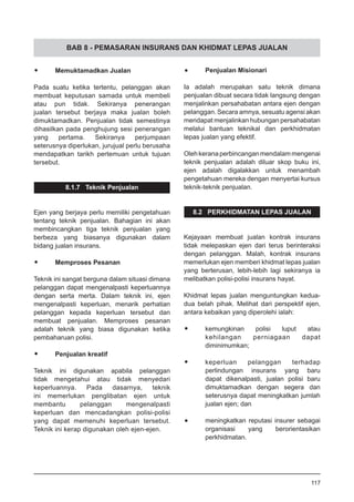 BAB 8 - PEMASARAN INSURANS DAN KHIDMAT LEPAS JUALAN
•	 Memuktamadkan Jualan
Pada suatu ketika tertentu, pelanggan akan
membuat keputusan samada untuk membeli
atau pun tidak. Sekiranya penerangan
jualan tersebut berjaya maka jualan boleh
dimuktamadkan. Penjualan tidak semestinya
dihasilkan pada penghujung sesi penerangan
yang pertama. Sekiranya perjumpaan
seterusnya diperlukan, jurujual perlu berusaha
mendapatkan tarikh pertemuan untuk tujuan
tersebut.
8.1.7 Teknik Penjualan
Ejen yang berjaya perlu memiliki pengetahuan
tentang teknik penjualan. Bahagian ini akan
membincangkan tiga teknik penjualan yang
berbeza yang biasanya digunakan dalam
bidang jualan insurans.
•	 Memproses Pesanan
Teknik ini sangat berguna dalam situasi dimana
pelanggan dapat mengenalpasti keperluannya
dengan serta merta. Dalam teknik ini, ejen
mengenalpasti keperluan, menarik perhatian
pelanggan kepada keperluan tersebut dan
membuat penjualan. Memproses pesanan
adalah teknik yang biasa digunakan ketika
pembaharuan polisi.
•	 Penjualan kreatif
Teknik ini digunakan apabila pelanggan
tidak mengetahui atau tidak menyedari
keperluannya. Pada dasarnya, teknik
ini memerlukan penglibatan ejen untuk
membantu pelanggan mengenalpasti
keperluan dan mencadangkan polisi-polisi
yang dapat memenuhi keperluan tersebut.
Teknik ini kerap digunakan oleh ejen-ejen.
•	 Penjualan Misionari
Ia adalah merupakan satu teknik dimana
penjualan dibuat secara tidak langsung dengan
menjalinkan persahabatan antara ejen dengan
pelanggan. Secara amnya, sesuatu agensi akan
mendapat menjalinkan hubungan persahabatan
melalui bantuan teknikal dan perkhidmatan
lepas jualan yang efektif.
Olehkeranaperbincanganmendalammengenai
teknik penjualan adalah diluar skop buku ini,
ejen adalah digalakkan untuk menambah
pengetahuan mereka dengan menyertai kursus
teknik-teknik penjualan.
8.2 PERKHIDMATAN LEPAS JUALAN
Kejayaan membuat jualan kontrak insurans
tidak melepaskan ejen dari terus berinteraksi
dengan pelanggan. Malah, kontrak insurans
memerlukan ejen memberi khidmat lepas jualan
yang berterusan, lebih-lebih lagi sekiranya ia
melibatkan polisi-polisi insurans hayat.
Khidmat lepas jualan menguntungkan kedua-
dua belah pihak. Melihat dari perspektif ejen,
antara kebaikan yang diperolehi ialah:
•	 kemungkinan polisi luput atau
kehilangan perniagaan dapat
diminimumkan;
•	 keperluan pelanggan terhadap
perlindungan insurans yang baru
dapat dikenalpasti, jualan polisi baru
dimuktamadkan dengan segera dan
seterusnya dapat meningkatkan jumlah
jualan ejen; dan
•	 meningkatkan reputasi insurer sebagai
organisasi yang berorientasikan
perkhidmatan.
117
 