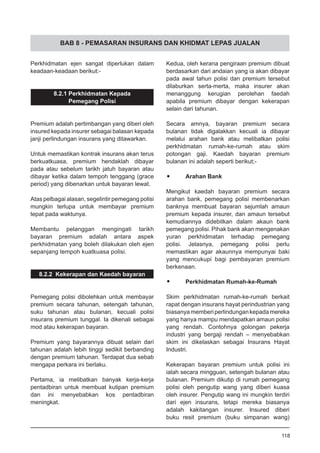 BAB 8 - PEMASARAN INSURANS DAN KHIDMAT LEPAS JUALAN
Perkhidmatan ejen sangat diperlukan dalam
keadaan-keadaan berikut:-
8.2.1 Perkhidmatan Kepada
Pemegang Polisi
Premium adalah pertimbangan yang diberi oleh
insured kepada insurer sebagai balasan kepada
janji perlindungan insurans yang ditawarkan.
Untuk memastikan kontrak insurans akan terus
berkuatkuasa, premium hendaklah dibayar
pada atau sebelum tarikh jatuh bayaran atau
dibayar ketika dalam tempoh tenggang (grace
period) yang dibenarkan untuk bayaran lewat.
Atas pelbagai alasan, segelintir pemegang polisi
mungkin terlupa untuk membayar premium
tepat pada waktunya.
Membantu pelanggan mengingati tarikh
bayaran premium adalah antara aspek
perkhidmatan yang boleh dilakukan oleh ejen
sepanjang tempoh kuatkuasa polisi.
8.2.2 Kekerapan dan Kaedah bayaran
Pemegang polisi dibolehkan untuk membayar
premium secara tahunan, setengah tahunan,
suku tahunan atau bulanan, kecuali polisi
insurans premium tunggal. Ia dikenali sebagai
mod atau kekerapan bayaran.
Premium yang bayarannya dibuat selain dari
tahunan adalah lebih tinggi sedikit berbanding
dengan premium tahunan. Terdapat dua sebab
mengapa perkara ini berlaku.
Pertama, ia melibatkan banyak kerja-kerja
pentadbiran untuk membuat kutipan premium
dan ini menyebabkan kos pentadbiran
meningkat.
Kedua, oleh kerana pengiraan premium dibuat
berdasarkan dari andaian yang ia akan dibayar
pada awal tahun polisi dan premium tersebut
dilaburkan serta-merta, maka insurer akan
menanggung kerugian perolehan faedah
apabila premium dibayar dengan kekerapan
selain dari tahunan.
Secara amnya, bayaran premium secara
bulanan tidak digalakkan kecuali ia dibayar
melalui arahan bank atau melibatkan polisi
perkhidmatan rumah-ke-rumah atau skim
potongan gaji. Kaedah bayaran premium
bulanan ini adalah seperti berikut;-
•	 Arahan Bank
Mengikut kaedah bayaran premium secara
arahan bank, pemegang polisi membenarkan
banknya membuat bayaran sejumlah amaun
premium kepada insurer, dan amaun tersebut
kemudiannya didebitkan dalam akaun bank
pemegang polisi. Pihak bank akan mengenakan
yuran perkhidmatan terhadap pemegang
polisi. Jelasnya, pemegang polisi perlu
memastikan agar akaunnya mempunyai baki
yang mencukupi bagi pembayaran premium
berkenaan.
•	 Perkhidmatan Rumah-ke-Rumah
Skim perkhidmatan rumah-ke-rumah berkait
rapat dengan insurans hayat perindustrian yang
biasanyamemberiperlindungankepadamereka
yang hanya mampu mendapatkan amaun polisi
yang rendah. Contohnya golongan pekerja
industri yang bergaji rendah – menyebabkan
skim ini dikelaskan sebagai Insurans Hayat
Industri.
Kekerapan bayaran premium untuk polisi ini
ialah secara mingguan, setengah bulanan atau
bulanan. Premium dikutip di rumah pemegang
polisi oleh pengutip wang yang diberi kuasa
oleh insurer. Pengutip wang ini mungkin terdiri
dari ejen insurans, tetapi mereka biasanya
adalah kakitangan insurer. Insured diberi
buku resit premium (buku simpanan wang)
118
 