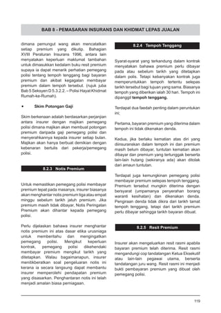 BAB 8 - PEMASARAN INSURANS DAN KHIDMAT LEPAS JUALAN
dimana pemungut wang akan mencatatkan
setiap premium yang dikutip. Bahagian
XVIII Peraturan Insurans 1996, antara lain
menyatakan keperluan maklumat tambahan
untuk dimasukkan kedalam buku resit premium
supaya ia dapat menarik perhatian pemegang
polisi tentang tempoh tenggang bagi bayaran
premium dan akibat kegagalan membayar
premium dalam tempoh tersebut. (rujuk juba
Bab 5 Seksyen D 5.3.2.2. – Polisi Hayat Khidmat
Rumah-ke-Rumah).
•	 Skim Potongan Gaji
Skim berkenaan adalah berdasarkan perjanjian
antara insurer dengan majikan pemegang
polisi dimana majikan akan membuat potongan
premium daripada gaji pemegang polisi dan
menyerahkannya kepada insurer setiap bulan.
Majikan akan hanya berbuat demikian dengan
kebenaran bertulis dari pekerja/pemegang
polisi.
8.2.3 Notis Premium
Untuk memastikan pemegang polisi membayar
premium tepat pada masanya, insurer biasanya
akan menghantar notis premium tiga atau empat
minggu sebelum tarikh jatuh premium. Jika
premium masih tidak dibayar, Notis Peringatan
Premium akan dihantar kepada pemegang
polisi.
Perlu dijelaskan bahawa insurer menghantar
notis premium ini atas dasar etika urusniaga
untuk memberitahu dan mengingatkan
pemegang polisi. Mengikut keperluan
kontrak, pemegang polisi dikehendaki
membayar premium mengikut tarikh yang
ditetapkan. Walau bagaimanapun, insurer
menitikberatkan soal pengeluaran notis ini
kerana ia secara langsung dapat membantu
insurer memperolehi pendapatan premium
yang disasarkan. Penghantaran notis ini telah
menjadi amalan biasa perniagaan.
8.2.4 Tempoh Tenggang
Syarat-syarat yang terkandung dalam kontrak
menyatakan bahawa premium perlu dibayar
pada atau sebelum tarikh yang ditetapkan
dalam polis. Tetapi kebanyakan kontrak juga
memperuntukkan tempoh tertentu selepas
tarikh tersebut bagi tujuan yang sama. Biasanya
tempoh yang diberikan ialah 30 hari. Tempoh ini
dipanggil tempoh tenggang.
Terdapat dua faedah penting dalam peruntukan
ini;
Pertama, bayaran premium yang diterima dalam
tempoh ini tidak dikenakan denda.
Kedua, jika berlaku kematian atas diri yang
diinsuranskan dalam tempoh ini dan premium
masih belum dibayar, tuntutan kematian akan
dibayar dan premium yang tertunggak berserta
lain-lain hutang (sekiranya ada) akan ditolak
dari amaun tuntutan.
Terdapat juga kemungkinan pemegang polisi
membayar premium selepas tempoh tenggang.
Premium tersebut mungkin diterima dengan
bersyarat (umpamanya penyerahan borang
waranti kesihatan) dan dikenakan denda.
Pengiraan denda tidak dikira dari tarikh tamat
tempoh tenggang, tetapi dari tarikh premium
perlu dibayar sehingga tarikh bayaran dibuat.
8.2.5 Resit Premium
Insurer akan mengeluarkan resit rasmi apabila
bayaran premium telah diterima. Resit rasmi
mengandungi cop tandatangan Ketua Eksekutif
atau lain-lain pegawai utama, berserta
tandatangan juru wang. Resit rasmi ini menjadi
bukti pembayaran premium yang dibuat oleh
pemegang polisi.
119
 