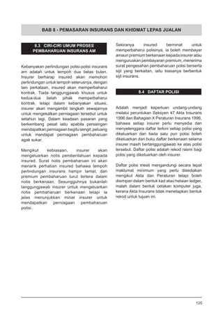 BAB 8 - PEMASARAN INSURANS DAN KHIDMAT LEPAS JUALAN
8.3 CIRI-CIRI UMUM PROSES
PEMBAHARUAN INSURANS AM
Kebanyakan perlindungan polisi-polisi insurans
am adalah untuk tempoh dua belas bulan.
Insurer berharap insured akan memohon
perlindungan untuk tempoh seterusnya, dengan
lain perkataan, insured akan memperbaharui
kontrak. Tiada tanggungjawab khusus untuk
kedua-dua belah pihak memperbaharui
kontrak, tetapi dalam kebanyakan situasi,
insurer akan mengambil langkah sewajarnya
untuk mengekalkan perniagaan tersebut untuk
setahun lagi. Dalam keadaan pasaran yang
berkembang pesat iaitu apabila persaingan
mendapatkanperniagaanbegitusengit,peluang
untuk mendapat perniagaan pembaharuan
agak sukar.
Mengikut kebiasaan, insurer akan
mengeluarkan notis pemberitahuan kepada
insured. Surat notis pembaharuan ini akan
menarik perhatian insured bahawa tempoh
perlindungan insurans hampir tamat, dan
premium pembaharuan turut tertera dalam
notis berkenaan. Sesungguhnya bukanlah
tanggungjawab insurer untuk mengeluarkan
notis pembaharuan berkenaan tetapi ia
jelas menunjukkan minat insurer untuk
mendapatkan perniagaan pembaharuan
polisi.
Sekiranya insured berminat untuk
memperbaharui polisinya, ia boleh membayar
amaun premium berkenaan kepada insurer atau
menguruskan pembayaran premium, menerima
surat pengesahan pembaharuan polisi berserta
sijil yang berkaitan, iaitu biasanya berbentuk
sijil insurans.
8.4 DAFTAR POLISI
Adalah menjadi keperluan undang-undang
melalui peruntukan Seksyen 47 Akta Insurans
1996 dan Bahagian X Peraturan Insurans 1996,
bahawa setiap insurer perlu menyedia dan
menyelenggara daftar terkini setiap polisi yang
dikeluarkan dan tiada satu pun polisi boleh
dikeluarkan dari buku daftar berkenaan selama
insurer masih bertanggungjawab ke atas polisi
tersebut. Daftar polisi adalah rekod rasmi bagi
polisi yang dikeluarkan oleh insurer.
Daftar polisi mesti mengandungi secara tepat
maklumat minimum yang perlu disediakan
mengikut Akta dan Peraturan tetapi boleh
disimpan dalam bentuk kad atau helaian ledger,
malah dalam bentuk cetakan komputer juga,
kerana Akta Insurans tidak menetapkan bentuk
rekod untuk tujuan ini.
120
 