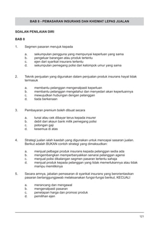 BAB 8 - PEMASARAN INSURANS DAN KHIDMAT LEPAS JUALAN
SOALAN PENILAIAN DIRI
BAB 8
1.	 Segmen pasaran merujuk kepada
a.	 sekumpulan pengguna yang mempunyai keperluan yang sama
b.	 pengeluar barangan atau produk tertentu
c.	 ejen dari syarikat insurans tertentu
d.	 sekumpulan pemegang polisi dari kelompok umur yang sama
2.	 Teknik penjualan yang digunakan dalam penjualan produk insurans hayat tidak
	 termasuk
a.	 membantu pelanggan mengenalpasti keperluan
b.	 membantu pelanggan mengetahui dan menyedari akan keperluannya
c.	 mewujudkan hubungan dengan pelanggan 		
d.	 tiada berkenaan
3.	 Pembayaran premium boleh dibuat secara
a.	 tunai atau cek dibayar terus kepada insurer
b.	 debit dari akaun bank milik pemegang polisi 		
c.	 potongan gaji
d.	 kesemua di atas
4.	 Strategi jualan ialah kaedah yang digunakan untuk mencapai sasaran jualan.
	 Berikut adalah BUKAN contoh strategi yang dimaksudkan:
a.	 menjual pelbagai produk insurans kepada pelanggan sedia ada 	
b.	 mengembangkan memperbanyakkan senarai pelanggan agensi
c.	 menjual polisi dikalangan segmen pasaran tertentu sahaja
d.	 menjual produk kepada pelanggan yang tidak memerlukannya atau tidak
	 mampu memilikinya
5.	 Secara amnya, jabatan pemasaran di syarikat insurans yang berorientasikan 	
	 pasaran bertanggungjawab melaksanakan fungsi-fungsi berikut, KECUALI 	
a.	 merancang dan mengawal
b.	 mengenalpasti pasaran 		
c.	 penetapan harga dan promosi produk
d.	 pemilihan ejen
121
 