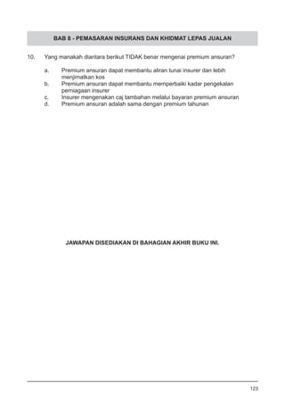 BAB 8 - PEMASARAN INSURANS DAN KHIDMAT LEPAS JUALAN
10.	 Yang manakah diantara berikut TIDAK benar mengenai premium ansuran?	
a.	 Premium ansuran dapat membantu aliran tunai insurer dan lebih
	 menjimatkan kos
b.	 Premium ansuran dapat membantu memperbaiki kadar pengekalan
	 perniagaan insurer
c.	 Insurer mengenakan caj tambahan melalui bayaran premium ansuran
d.	 Premium ansuran adalah sama dengan premium tahunan
123
JAWAPAN DISEDIAKAN DI BAHAGIAN AKHIR BUKU INI.
 