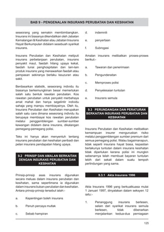 BAB 9 - PENGENALAN INSURANS PERUBATAN DAN KESIHATAN
seseorang yang semakin membimbangkan.
Insurans ini biasanya dikendalikan oleh Jabatan
Kemalangan & Kesihatan atau Jabatan Insurans
Hayat Berkumpulan didalam sesebuah syarikat
insurans.
Insurans Perubatan dan Kesihatan meliputi
insurans perbelanjaan perubatan, insurans
penyakit maut, faedah hilang upaya kekal,
faedah tunai penghospitalan dan lain-lain
produk insurans yang menawarkan faedah atau
pampasan sekiranya berlaku keuzuran atau
sakit.
Berdasarkan statistik, seseorang individu itu
biasanya berkemungkinan besar memerlukan
salah satu bentuk rawatan perubatan. Kos
rawatan perubatan untuk penyakit merbahaya
amat mahal dan hanya segelintir individu
sahaja yang mampu membiayainya. Oleh itu,
Insurans Perubatan dan Kesihatan merupakan
salah satu cara dimana seseorang individu itu
berupaya membiayai kos rawatan perubatan
melalui penggemblengan sumber-sumber
kewangan didalam dana insurans, dikalangan
pemegang-pemegang polisi.
Teks ini hanya akan menyentuh tentang
insurans perubatan dan kesihatan peribadi dan
pelan insurans pendapatan hilang upaya.
9.2 PRINSIP DAN AMALAN BERKAITAN
DENGAN INSURANS PERUBATAN DAN
KESIHATAN
Prinsip-prinsip asas insurans digunakan
secara meluas dalam insurans perubatan dan
kesihatan, sama sepertimana ia digunakan
dalaminsuransbukan-perubatandankesihatan.
Antara prinsip-prinsip tersebut ialah:-
a.	 Kepentingan boleh insurans
b.	 Penuh percaya mutlak
c.	 Sebab hampiran
d.	 indemniti
e.	 penyertaan
f.	 Subrogasi
Amalan insurans melibatkan proses-proses
berikut:-
	
a.	 Tawaran dan penerimaan
b.	 Pengunderaitan
c.	 Memproses polisi
d.	 Penyelesaian tuntutan
e.	 Insurans semula
9.3 PERUNDANGAN DAN PERATURAN
BERKAITAN INSURANS PERUBATAN DAN
KESIHATAN
Insurans Perubatan dan Kesihatan melibatkan
kemampuan insurer menguruskan risiko
melalui penggemblengan sumber premium dari
semua pemegang polisi. Walau bagaimanapun,
tidak seperti insurans hayat biasa, kepastian
berlakunya tuntutan dalam insurans kesihatan
tidak diperlukan kerana polisi ini mungkin
sebenarnya telah membuat bayaran tuntutan
lebih dari sekali dalam suatu tempoh
perlindungan yang sama.
9.3.1 Akta Insurans 1996
Akta Insurans 1996 yang berkuatkuasa mulai
1 Januari 1997, dinyatakan dalam seksyen 12
iaitu:-
1.	 Penanggung insurans berlesen,
	 selain dari syarikat insurans semula
	 berlesen, tidak dibenarkan
	 menjalankan kedua-dua perniagaan
125
 