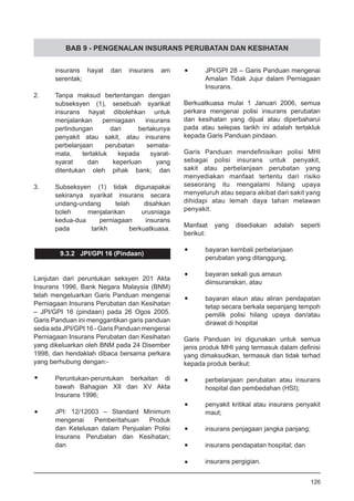 BAB 9 - PENGENALAN INSURANS PERUBATAN DAN KESIHATAN
	 insurans hayat dan insurans am
	 serentak;
2.	 Tanpa maksud bertentangan dengan
	 subseksyen (1), sesebuah syarikat
	 insurans hayat dibolehkan untuk
	 menjalankan perniagaan insurans
	 perlindungan dari berlakunya
	 penyakit atau sakit, atau insurans
	 perbelanjaan perubatan semata-
	 mata, tertakluk kepada syarat-
	 syarat dan keperluan yang
	 ditentukan oleh pihak bank; dan
3.	 Subseksyen (1) tidak digunapakai
	 sekiranya syarikat insurans secara
	 undang-undang telah disahkan
	 boleh menjalankan urusniaga
	 kedua-dua perniagaan insurans
	 pada tarikh berkuatkuasa.
9.3.2 JPI/GPI 16 (Pindaan)
Lanjutan dari peruntukan seksyen 201 Akta
Insurans 1996, Bank Negara Malaysia (BNM)
telah mengeluarkan Garis Panduan mengenai
Perniagaan Insurans Perubatan dan Kesihatan
– JPI/GPI 16 (pindaan) pada 26 Ogos 2005.
Garis Panduan ini menggantikan garis panduan
sedia ada JPI/GPI 16 - Garis Panduan mengenai
Perniagaan Insurans Perubatan dan Kesihatan
yang dikeluarkan oleh BNM pada 24 Disember
1998, dan hendaklah dibaca bersama perkara
yang berhubung dengan:-
•	 Peruntukan-peruntukan berkaitan di
bawah Bahagian XII dan XV Akta
Insurans 1996;
•	 JPI: 12/12003 – Standard Minimum
mengenai Pemberitahuan Produk
dan Ketelusan dalam Penjualan Polisi
Insurans Perubatan dan Kesihatan;
dan
•	 JPI/GPI 28 – Garis Panduan mengenai
Amalan Tidak Jujur dalam Perniagaan
Insurans.
Berkuatkuasa mulai 1 Januari 2006, semua
perkara mengenai polisi insurans perubatan
dan kesihatan yang dijual atau diperbaharui
pada atau selepas tarikh ini adalah tertakluk
kepada Garis Panduan pindaan.
Garis Panduan mendefinisikan polisi MHI
sebagai polisi insurans untuk penyakit,
sakit atau perbelanjaan perubatan yang
menyediakan manfaat tertentu dari risiko
seseorang itu mengalami hilang upaya
menyeluruh atau separa akibat dari sakit yang
dihidapi atau lemah daya tahan melawan
penyakit.
Manfaat yang disediakan adalah seperti
berikut:
•	 bayaran kembali perbelanjaan
	 perubatan yang ditanggung,
•	 bayaran sekali gus amaun
	 diinsuranskan, atau
•	 bayaran elaun atau aliran pendapatan
tetap secara berkala sepanjang tempoh
pemilik polisi hilang upaya dan/atau
dirawat di hospital
Garis Panduan ini digunakan untuk semua
jenis produk MHI yang termasuk dalam definisi
yang dimaksudkan, termasuk dan tidak terhad
kepada produk berikut:
•	 perbelanjaan perubatan atau insurans
hospital dan pembedahan (HSI);
•	 penyakit kritikal atau insurans penyakit
maut;
•	 insurans penjagaan jangka panjang;
•	 insurans pendapatan hospital; dan
•	 insurans pergigian.
126
 