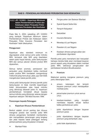 BAB 9 - PENGENALAN INSURANS PERUBATAN DAN KESIHATAN
9.3.3	 JPI: 12/2003 – Keperluan Minimum
	 dalam Pemberitahuan Produk dan
	 Ketelusan dalam Penjualan Polisi
	 Insurans Perubatan dan Kesihatan
Pada Mei 5, 2003, pekeliling JPI 12/2003
yang bertajuk “Keperluan Minimum dalam
Pemberitahuan Produk dan Ketelusan dalam
Penjualan Polisi Insurans Perubatan dan
Kesihatan” telah dikeluarkan.
Penggunaan
Keperluan atau standard minimum ini
digunapakai untuk semua jenis polisi individu
MHI, termasuk rider MHI yang disertakan
dalam polisi hayat individu, polisi berkumpulan
MHI dan semua saluran dimana produk MHI
dipasarkan.
Semua bahan promosi, pemasaran dan
penjualan yang disediakan ketika membuat
jualan produk MHI hendaklah mengandungi
maklumat yang mencukupi, jelas, jujur dan tidak
mengelirukan bakal pemilik polisi.
Untuk polisi berkumpulan dimana pemilik polisi
berkumpulan ini tidak memiliki kepentingan
boleh diinsuranskan atas hayat individu
yang dilindungi dibawah polisi ini, keperluan
pemberitahuan hendaklah dibuat kepada
semua individu yang dilindungi, selaras dengan
keperluan seksyen 186 Akta Insurans 1996.
Penerangan kepada Pelanggan
a. 	 Keperluan Khusus Pemberitahuan
	
Berikut adalah ciri-ciri penting dan khusus
mengenai produk dan kontrak polisi MHI
dimana pengantara hendaklah memberitahu
dan menyediakan penerangan yang lengkap
dan jelas kepada bakal pelanggan tentang
perkara-perkara yang dinyatakan di bawah:
•	 Manfaat Polisi
•	 Pengecualian dan Batasan Manfaat
•	 Syarat-Syarat Sedia Ada
•	 Tempoh Kelayakan
•	 Deduktibel
•	 Insurans Bersama
•	 Menetap di Luar Negara
•	 Rawatan di Luar Negara
•	 Keadaan dimana pengecualian dan
	 pembatasan digunakan
Pemilik polisi perlu memahami dan menyedari
bahawa mereka tidak akan mendapat bayaran
penuh seperti yang dinyatakan dalam manfaat
polisi MHI, sekiranya pengecualian dan
pembatasan tersebut dikuatkuasakan.
b.	 Premium
Maklumat penting mengenai premium yang
perlu diterangkan ialah:
•	 amaun, kekerapan dan tempoh
	 bayaran premium untuk mendapatkan
	 manfaat polisi;
•	 jadual kadar premium untuk semua
	 umur;
•	 keadaan-keadaan yang mungkin
	 membawa kepada situasi berikut
	 ketika pembaharuan polisi:
-	 polisi diperbaharui dengan bayaran
	 premium paras
-	 polisi diperbaharui dengan bayaran
	 premium yang bertambah; atau
-	 polisi tidak diperbaharui.
127
 