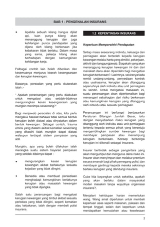 BAB 1 - PENGENALAN INSURANS
•	 Apabila sebuah kilang hangus dijilat
	 api, tuan punya kilang akan
	 menanggung kerugian dan juga
	 kehilangan punca pendapatan yang
	 dijana oleh kilang berkenaan jika
	 kebakaran tidak berlaku. Dalam masa
	 yang sama, pekerja kilang akan
	 berhadapan dengan kemungkinan
	 kehilangan kerja.
Pelbagai contoh lain boleh diberikan dan
kesemuanya menjurus kearah kesengsaraan
dan kerugian kewangan.
Biasanya, persoalan yang perlu diutarakan
ialah :-
“ Apakah perancangan yang perlu dilakukan
untuk mengatasi atau setidak-tidaknya
mengurangkan kesan kesengsaraan yang
mungkin menimpa seseorang?”
Bagi menjawab persoalan di atas, kita perlu
mengakui hakikat bahawa tidak semua bentuk
kerugian boleh diatasi atau dinyatakan dalam
bentuk kewangan. Sebagai contoh, trauma
emosi yang dialami akibat kematian seseorang
yang dikasihi tidak mungkin dapat diatasi
walaupun terdapat sistem pampasan yang
adil.
Mungkin, apa yang boleh dilakukan ialah
merangka suatu sistem bayaran pampasan
yang setidak-tidaknya dapat :
•	 mengurangkan kesan kerugian
	 kewangan akibat berlakunya sesuatu
	 kejadian yang tidak diingini.
•	 Bersedia atau membuat persediaan
	 menghadapi kemungkinan berlakunya
	 kerugian atau masaalah kewangan
	 yang tidak dijangka.
Salah satu perancangan bagi mengatasi
kerugian kewangan yang timbul akibat sesuatu
peristiwa yang tidak diingini, seperti kematian
atau kebakaran, ialah dengan membeli polisi
insurans.
1.2 KEPENTINGAN INSURANS
Keperluan Memperolehi Pendapatan
Setiap masa seseorang individu, keluarga dan
perniagaan akan terdedah kepada kerugian
kewanganmelaluihartayangdimiliki,pekerjaan,
aktiviti dan tanggungjawab. Siapakah yang akan
menanggung kerugian kewangan ini dan dari
manakah dana akan diperolehi bagi mengatasi
kerugianberkenaan?.Lazimnya,sekiranyatiada
remidi undang-undang, penyediaan kontrak
atau usahasama; kerugian akan ditanggung
sepenuhnya oleh individu atau unit perniagaan
itu sendiri. Untuk mengatasi masaalah ini,
suatu perancangan akan diperkenalkan bagi
menangani sebahagian dari risiko berkenaan
atau kemungkinan kerugian yang ditanggung
oleh individu atau sesuatu perniagaan.
Perancangan ini berfungsi berdasarkan
Peraturan Bilangan Jumlah Besar, iaitu
dengan menyebarkan risiko kerugian yang
ditanggung oleh individu atau unit perniagaan
tertentu kepada semua pihak yang bersetuju
mengemblingkan sumber kewangan bagi
membayar pampasan atau menampung
kerugian berkenaan. Konsep berkongsi
kerugian ini dikenali sebagai insurans.
Insurer bertindak sebagai pengantara yang
akan mengumpul dan mengurus dana risiko ini.
Insurer akan menyimpan dan melabur premium
secara amanah bagi pihak pemegang polisi, dan
membayar gantirugi kepada mereka sekiranya
berlaku kerugian yang dilindungi insurans.
Cuba kita bayangkan untuk seketika, apakah
yang akan berlaku dalam masyarakat
moden masakini tanpa wujudnya organisasi
insurans?.
Menjalani kehidupan harian memerlukan
wang. Wang amat diperlukan untuk membeli
keperluan asas seperti makanan, pakaian dan
tempat tinggal; selain dari keperluan untuk
mendapatkan kemudahan atau keselesaan
2
 
