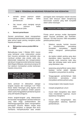 BAB 9 - PENGENALAN INSURANS PERUBATAN DAN KESIHATAN
•	 samada amaun premium adalah
	 sama atau berbeza ketika
	 pembaharuan;
•	 hak insurer untuk mengkaji semula
	 kadar premium ketika
	 pembaharuan polisi.
c.	 Senarai pemeriksaan
Senarai pemeriksaan dapat mengesahkan
bahawa pengantara telah menerangkan dengan
jelas semua aspek penting mengenai produk
kepada pencadang.
d.	 Melaporkan semua produk MHI ke
	 BNM
Berkuatkuasa mulai 1 Oktober 2003, insurer
yang berhasrat untuk melancarkan produk
baru insurans perubatan dan kesihatan atau
membuat pindaan atas produk sedia ada,
dikehendaki melaporkan dan mengemukakan
sijil aktuari mengenai produk berkenaan kepada
Bank Negara Malaysia, sekurang-kurangnya 30
hari sebelum memasarkan produk berkenaan
kepada orang ramai.
9.3.4	 JPI/GPI 28 – Garis Panduan
	 Mengenai Amalan Tidak Jujur
	 Dalam Perniagaan Insurans
Garis panduan ini dikeluarkan sebagai
langkah lanjutan dari Cadangan 4.27 Pelan
Dasar Sektor Kewangan yang digubal untuk
memperkukuhkan peraturan amalan pasaran
dalam usaha menggalakkan pemberian layanan
yang adil kepada pengguna.
Antara langkah-langkah yang dilaksanakan
termasuklah menggalakkan standard ketelusan
yang lebih tinggi, profesionalisma dan
kebertanggungjawapan dalam mengendalikan
perniagaan insurans. Melalui rangka kerja
yang telah disiapkan, ia dijangka akan terus
membantu memperkukuhkan asas amalan
perniagaan demi memajukan industri insurans
secara lebih tersusun dalam mengharungi
kemunculan suasana yang lebih kompetitif
dalam sektor kewangan.
9.4 TANGGUNGJAWAB PEMBERITAHUAN
Prinsip penuh percaya mutlak digunapakai
dalam insurans perubatan dan kesihatan.
Seksyen 150 Akta Insurans 1996 menyatakan
perkara-perkara berikut:-
1.	 Sebelum sesuatu kontrak insurans
	 itu dimuktamadkan, pencadang
	 hendaklah menyatakan kepada
	 insurer mengenai perkara-perkara
	 yang:-
a.	 dia ketahui adalah penting yang akan
diambilkira dalam keputusan insurer
samada untuk menerima risiko atau
tidak dan terhadap kadar serta syarat
yang dikenakan; atau
	
b.	 seseorang yang berfikiran waras dalam
keadaan normal adalah dijangka
mengetahui yang perkara itu penting.
2.	 Tanggungjawab pemberitahuan tidak
memerlukan pencadang untuk
menyatakan perkara-perkara yang:-
a.	 mengurangkan risiko kepada insurer
b.	 menjadi pengetahuan umum
		
c.	 insurer telah mengetahui atau dalam
masa menjalankan tugasnya, insurer
sepatutnya mengetahui
d.	 insurer telah mengenepikan atau
	 mengecualikan sebarang keperluan
	 pemberitahuan.
128
 