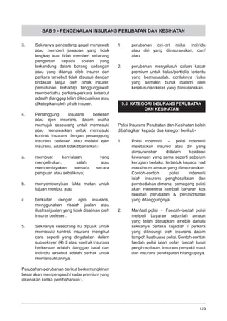 BAB 9 - PENGENALAN INSURANS PERUBATAN DAN KESIHATAN
3.	 Sekiranya pencadang gagal menjawab
atau memberi jawapan yang tidak
lengkap atau tidak memberi sebarang
pengertian kepada soalan yang
terkandung dalam borang cadangan
atau yang ditanya oleh insurer dan
perkara tersebut tidak disusuli dengan
tindakan lanjut oleh pihak insurer,
pematuhan terhadap tanggungjawab
memberitahu perkara-perkara tersebut
adalah dianggap telah dikecualikan atau
diketepikan oleh pihak insurer.
4.	 Penanggung insurans berlesen
atau ejen insurans, dalam usaha
memujuk seseorang untuk memasuki
atau menawarkan untuk memasuki
kontrak insurans dengan penanggung
insurans berlesen atau melalui ejen
insurans, adalah tidakdibenarkan:-
a.	 membuat kenyataan yang
mengelirukan, salah atau
memperdayakan, samada secara
penipuan atau sebaliknya;
b.	 menyembunyikan fakta matan untuk
tujuan menipu; atau
		
c.	 berkaitan dengan ejen insurans,
menggunakan risalah jualan atau
ilustrasi jualan yang tidak disahkan oleh
insurer berlesen.
5.	 Sekiranya seseorang itu dipujuk untuk
memasuki kontrak insurans mengikut
cara seperti yang dinyatakan dalam
subseksyen (4) di atas, kontrak insurans
berkenaan adalah dianggap batal dan
individu tersebut adalah berhak untuk
memansuhkannya.
Perubahan-perubahan berikut berkemungkinan
besar akan mempengaruhi kadar premium yang
dikenakan ketika pembaharuan:-
1.	 perubahan ciri-ciri risiko individu
	 atau diri yang diinsuranskan; dan/
	 atau
2.	 perubahan menyeluruh dalam kadar
premium untuk kelas/portfolio tertentu
yang bermasaalah, contohnya risiko
yang semakin buruk dialami oleh
keseluruhan kelas yang diinsuranskan.
9.5 KATEGORI INSURANS PERUBATAN
DAN KESIHATAN
Polisi Insurans Perubatan dan Kesihatan boleh
dibahagikan kepada dua kategori berikut:-
1.	 Polisi indemniti - polisi indemniti
meletakkan insured atau diri yang
diinsuranskan didalam keadaan
kewangan yang sama seperti sebelum
kerugian berlaku, tertakluk kepada had
maksimum amaun yang diinsuranskan.
Contoh-contoh polisi indemniti
ialah 	 insurans penghospitalan dan
pembedahan dimana pemegang polisi
akan menerima kembali bayaran kos
rawatan perubatan & perkhidmatan
yang ditanggungnya.
2.	 Manfaat polisi - Faedah-faedah polisi
meliputi bayaran sejumlah amaun
yang telah ditetapkan terlebih dahulu
sekiranya berlaku kejadian / perkara
yang dilindungi oleh insurans dalam
tempoh kuatkuasa polisi. Contoh-contoh
faedah polisi ialah pelan faedah tunai
penghospitalan, insurans penyakit maut
dan insurans pendapatan hilang upaya.
129
 