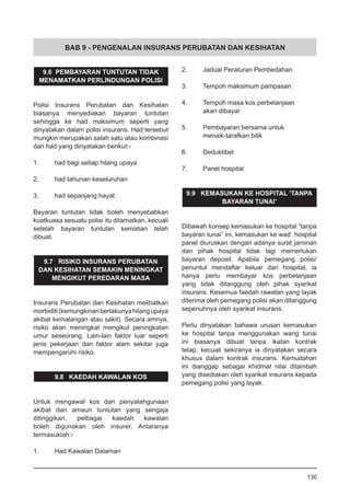 BAB 9 - PENGENALAN INSURANS PERUBATAN DAN KESIHATAN
9.6 PEMBAYARAN TUNTUTAN TIDAK
MENAMATKAN PERLINDUNGAN POLISI
Polisi Insurans Perubatan dan Kesihatan
biasanya menyediakan bayaran tuntutan
sehingga ke had maksimum seperti yang
dinyatakan dalam polisi insurans. Had tersebut
mungkin merupakan salah satu atau kombinasi
dari had yang dinyatakan berikut:-
1.	 had bagi setiap hilang upaya
2.	 had tahunan keseluruhan
3.	 had sepanjang hayat
Bayaran tuntutan tidak boleh menyebabkan
kuatkuasa sesuatu polisi itu ditamatkan, kecuali
setelah bayaran tuntutan kematian telah
dibuat.
9.7 RISIKO INSURANS PERUBATAN
DAN KESIHATAN SEMAKIN MENINGKAT
MENGIKUT PEREDARAN MASA
Insurans Perubatan dan Kesihatan melibatkan
morbiditi(kemungkinanberlakunyahilangupaya
akibat kemalangan atau sakit). Secara amnya,
risiko akan meningkat mengikut peningkatan
umur seseorang. Lain-lain faktor luar seperti
jenis pekerjaan dan faktor alam sekitar juga
mempengaruhi risiko.
9.8 KAEDAH KAWALAN KOS
Untuk mengawal kos dan penyalahgunaan
akibat dari amaun tuntutan yang sengaja
ditinggikan, pelbagai kaedah kawalan
boleh digunakan oleh insurer. Antaranya
termasuklah:-
1.	 Had Kawalan Dalaman
2.	 Jadual Peraturan Pembedahan
3.	 Tempoh maksimum pampasan
4.	 Tempoh masa kos perbelanjaan
	 akan dibayar
5.	 Pembayaran bersama untuk
	 menaik-tarafkan bilik
6.	 Deduktibel
7.	 Panel hospital
9.9 KEMASUKAN KE HOSPITAL ‘TANPA
BAYARAN TUNAI’
Dibawah konsep kemasukan ke hospital “tanpa
bayaran tunai” ini, kemasukan ke wad hospital
panel diuruskan dengan adanya surat jaminan
dan pihak hospital tidak lagi memerlukan
bayaran deposit. Apabila pemegang polisi/
penuntut mendaftar keluar dari hospital, ia
hanya perlu membayar kos perbelanjaan
yang tidak ditanggung oleh pihak syarikat
insurans. Kesemua faedah rawatan yang layak
diterima oleh pemegang polisi akan ditanggung
sepenuhnya oleh syarikat insurans.
Perlu dinyatakan bahawa urusan kemasukan
ke hospital tanpa menggunakan wang tunai
ini biasanya dibuat tanpa ikatan kontrak
tetap, kecuali sekiranya ia dinyatakan secara
khusus dalam kontrak insurans. Kemudahan
ini dianggap sebagai khidmat nilai ditambah
yang disediakan oleh syarikat insurans kepada
pemegang polisi yang layak.
130
 