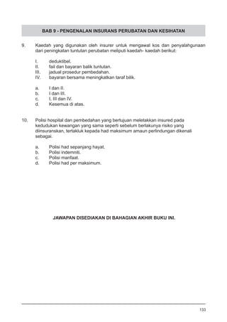 BAB 9 - PENGENALAN INSURANS PERUBATAN DAN KESIHATAN
9.	 Kaedah yang digunakan oleh insurer untuk mengawal kos dan penyalahgunaan
	 dari peningkatan tuntutan perubatan meliputi kaedah-	kaedah berikut:
I.	 deduktibel.
II.	 fail dan bayaran balik tuntutan.
III.	 jadual prosedur pembedahan.
IV.	 bayaran bersama meningkatkan taraf bilik.
a.	 I dan II.
b.	 I dan III.
c.	 I, III dan IV.
d.	 Kesemua di atas.
10.	 Polisi hospital dan pembedahan yang bertujuan meletakkan insured pada 	
kedudukan kewangan yang sama seperti sebelum berlakunya risiko yang 	
diinsuranskan, tertakluk kepada had maksimum amaun perlindungan dikenali 	
sebagai.
a.	 Polisi had sepanjang hayat.
b.	 Polisi indemniti.
c.	 Polisi manfaat.
d.	 Polisi had per maksimum.
133
JAWAPAN DISEDIAKAN DI BAHAGIAN AKHIR BUKU INI.
 