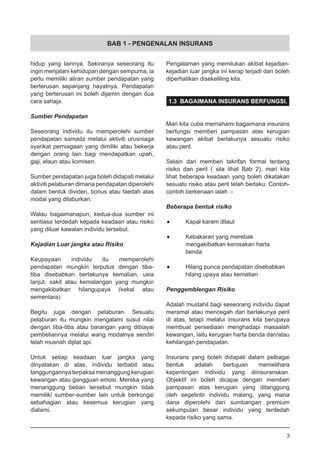 BAB 1 - PENGENALAN INSURANS
hidup yang lainnya. Sekiranya seseorang itu
ingin menjalani kehidupan dengan sempurna, ia
perlu memiliki aliran sumber pendapatan yang
berterusan sepanjang hayatnya. Pendapatan
yang berterusan ini boleh dijamin dengan dua
cara sahaja.
Sumber Pendapatan
Seseorang individu itu memperolehi sumber
pendapatan samada melalui aktiviti urusniaga
syarikat perniagaan yang dimiliki atau bekerja
dengan orang lain bagi mendapatkan upah,
gaji, elaun atau komisen.
Sumber pendapatan juga boleh didapati melalui
aktiviti pelaburan dimana pendapatan diperolehi
dalam bentuk dividen, bonus atau faedah atas
modal yang dilaburkan.
Walau bagaimanapun, kedua-dua sumber ini
sentiasa terdedah kepada keadaan atau risiko
yang diluar kawalan individu tersebut.
Kejadian Luar jangka atau Risiko
Keupayaan individu itu memperolehi
pendapatan mungkin terputus dengan tiba-
tiba disebabkan berlakunya kematian, usia
lanjut, sakit atau kemalangan yang mungkin
mengakibatkan hilangupaya (kekal atau
sementara)
Begitu juga dengan pelaburan. Sesuatu
pelaburan itu mungkin mengalami susut nilai
dengan tiba-tiba atau barangan yang dibiayai
pembeliannya melalui wang modalnya sendiri
telah musnah dijilat api.
Untuk setiap keadaan luar jangka yang
dinyatakan di atas, individu terbabit atau
tanggungannya terpaksa menanggung kerugian
kewangan atau gangguan emosi. Mereka yang
menanggung beban tersebut mungkin tidak
memiliki sumber-sumber lain untuk berkongsi
sebahagian atau kesemua kerugian yang
dialami.
Pengalaman yang memilukan akibat kejadian-
kejadian luar jangka ini kerap terjadi dan boleh
diperhatikan disekeliling kita.
1.3 BAGAIMANA INSURANS BERFUNGSI.
Mari kita cuba memahami bagaimana insurans
berfungsi memberi pampasan atas kerugian
kewangan akibat berlakunya sesuatu risiko
atau peril.
Selain dari memberi takrifan formal tentang
risiko dan peril ( sila lihat Bab 2), mari kita
lihat beberapa keadaan yang boleh dikatakan
sesuatu risiko atau peril telah berlaku. Contoh-
contoh berkenaan ialah :-
Beberapa bentuk risiko
•	 Kapal karam dilaut
•	 Kebakaran yang merebak
	 mengakibatkan kerosakan harta
	 benda
•	 Hilang punca pendapatan disebabkan
	 hilang upaya atau kematian
Penggemblengan Risiko
Adalah mustahil bagi seseorang individu dapat
meramal atau mencegah dari berlakunya peril
di atas, tetapi melalui insurans kita berupaya
membuat persediaan menghadapi masaalah
kewangan, iaitu kerugian harta benda dan/atau
kehilangan pendapatan.
Insurans yang boleh didapati dalam pelbagai
bentuk adalah bertujuan memelihara
kepentingan individu yang diinsuranskan.
Objektif ini boleh dicapai dengan memberi
pampasan atas kerugian yang ditanggung
oleh segelintir individu malang, yang mana
dana diperolehi dari sumbangan premium
sekumpulan besar individu yang terdedah
kepada risiko yang sama.
3
 