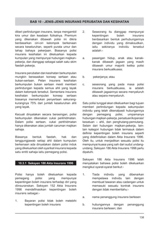 BAB 10 - JENIS-JENIS INSURANS PERUBATAN DAN KESIHATAN
diberi perlindungan insurans, tanpa mengambil
kira umur dan keadaan fizikalnya. Premium
yang dikenakan dibawah polisi ini dikira
berdasarkan ciri-ciri kelompok berkenaan
secara keseluruhan, seperti purata umur dan
tahap bahaya pekerjaan. Biasanya polisi
insurans kesihatan ini dikeluarkan kepada
kumpulan yang mempunyai hubungan majikan-
pekerja, dan dianggap sebagai salah satu skim
faedah pekerja.
Insurans perubatan dan kesihatan berkumpulan
mungkin berasaskan konsep sertaan atau
bukan-sertaan. Pelan insurans kesihatan
berkumpulan bukan sertaan mesti memberi
perlindungan kepada semua ahli yang layak
dalam kelompok tersebut. Sementara insurans
kesihatan berkumpulan konsep sertaan
biasanya memerlukan penyertaan sekurang-
kurangnya 75% dari jumlah keseluruhan ahli
yang layak.
Kecuali dinyatakan secara berasingan, polisi
berkumpulan dikenakan cukai perkhidmatan.
Dalam polisi sertaan, cukai perkhidmatan
hanya dikenakan atas jumlah caruman majikan
sahaja.
Biasanya bentuk faedah, hak dan
tanggungjawab setiap ahli dalam kumpulan
berkenaan ada dinyatakan dalam polisi induk
yang dikeluarkan oleh syarikat insurans kepada
satu entiti sahaja iaitu pemegang polisi.
10.3.1 Seksyen 186 Akta Insurans 1996
Polisi hanya boleh dikeluarkan kepada
pemegang polisi yang mempunyai
kepentingan boleh insurans terhadap diri yang
diinsuranskan. Seksyen 152 Akta Insurans
1996 mendefinasikan kepentingan boleh
insurans sebagai:-
1.	 Bayaran polisi tidak boleh melebihi
	 kepentingan boleh insurans
2.	 Seseorang itu dianggap mempunyai
kepentingan boleh insurans
berdasarkan bentuk perhubungannya
dengan individu yang dimaksudkan,
iaitu sekiranya individu tersebut
adalah:-
a.	 pasangan hidup, anak atau kanak-
kanak dibawah jagaan yang masih
dibawah umur majoriti ketika polisi
insurans berkuatkuasa;
		
b.	 pekerjanya; atau
c.	 seseorang yang pada masa polisi
insurans berkuatkuasa, ia adalah
dibawah jagaannya secara menyeluruh
atau separa menyeluruh.
Satu polisi tunggal akan dikeluarkan bagi tujuan
memberi perlindungan kepada sekumpulan
individu yang telah dikenalpasti hubungannya
dengan pemegang polisi, umpamanya
hubunganmajikan-pekerja,persatuan/koperasi/
kesatuan – ahli, dan penghutang-pemiutang.
Selain dari hubungan majikan-pekerja, lain-
lain kategori hubungan tidak termasuk dalam
definisi kepentingan boleh insurans seperti
yang didefinisikan dalam Akta Insurans 1996.
Oleh itu, untuk menjadikan sesuatu polisi itu
mempunyai kuasa yang sah dari sudut undang-
undang, Seksyen 186 Akta Insurans 1996 perlu
dipatuhi.
Seksyen 186 Akta Insurans 1996 telah
menyatakan bahawa polisi boleh dikeluarkan
mengikut syarat-syarat berikut:-
1.	 Tiada individu yang dibenarkan
mempelawa individu lain dengan
membuat tawaran atau cadangan untuk
memasuki sesuatu kontrak insurans
dengan tidak memberitahu:-
a. 	 nama penanggung insurans berlesen
b. 	 hubungannya dengan penanggung
	 insurans berlesen; dan
138
 