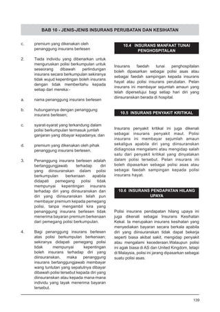 BAB 10 - JENIS-JENIS INSURANS PERUBATAN DAN KESIHATAN
c. 	 premium yang dikenakan oleh
	 penanggung insurans berlesen
2.	 Tiada individu yang dibenarkan untuk
menguruskan polisi berkumpulan untuk
seseorang dibawah perlindungan
insurans secara berkumpulan sekiranya
tidak wujud kepentingan boleh insurans
dengan tidak memberitahu kepada
setiap dari mereka:-
		
a.	 nama penanggung insurans berlesen
b.	 hubungannya dengan penanggung
	 insurans berlesen;
c.	 syarat-syarat yang terkandung dalam
	 polisi berkumpulan termasuk jumlah
	 ganjaran yang dibayar kepadanya; dan
d.	 premium yang dikenakan oleh pihak
	 penanggung insurans berlesen.
3.	 Penanggung insurans berlesen adalah
bertanggungjawab terhadap diri
yang diinsuranskan dalam polisi
berkumpulan berkenaan apabila
didapati pemegang polisi tidak
mempunyai kepentingan insurans
terhadap diri yang diinsuranskan dan
diri yang diinsuranskan telah pun
membayar premium kepada pemegang
polisi, tanpa mengambil kira yang
penanggung insurans berlesen tidak
menerima bayaran premium berkenaan
dari pemegang polisi berkumpulan.
4.	 Bagi penanggung insurans berlesen
atas polisi berkumpulan berkenaan;
sekiranya didapati pemegang polisi
tidak mempunyai kepentingan
boleh insurans terhadap diri yang
diinsuranskan, maka penanggung
insurans bertanggungjawab membayar
wang tuntutan yang sepatutnya dibayar
dibawah polisi tersebut kepada diri yang
diinsuranskan atau kepada mana-mana
individu yang layak menerima bayaran
tersebut.
10.4 INSURANS MANFAAT TUNAI
PENGHOSPITALAN
Insurans faedah tunai penghospitalan
boleh dipasarkan sebagai polisi asas atau
sebagai faedah sampingan kepada insurans
hayat atau polisi insurans perubatan. Pelan
insurans ini membayar sejumlah amaun yang
telah dipersetujui bagi setiap hari diri yang
diinsuranskan berada di hospital.
10.5 INSURANS PENYAKIT KRITIKAL
Insurans penyakit kritikal ini juga dikenali
sebagai insurans penyakit maut. Polisi
insurans ini membayar sejumlah amaun
sekaligus apabila diri yang diinsuranskan
didiagnosa mengalami atau mengidap salah
satu dari penyakit kritikal yang dinyatakan
dalam polisi tersebut. Pelan insurans ini
boleh dipasarkan sebagai polisi asas atau
sebagai faedah sampingan kepada polisi
insurans hayat.
10.6 INSURANS PENDAPATAN HILANG
UPAYA
Polisi insurans pendapatan hilang upaya ini
juga dikenali sebagai Insurans Kesihatan
Kekal. Ia merupakan insurans kesihatan yang
menyediakan bayaran secara berkala apabila
diri yang diinsuranskan tidak dapat bekerja
seperti biasa akibat sakit, mengidap penyakit
atau mengalami kecederaan.Walaupun polisi
ini agak biasa di AS dan United Kingdom, tetapi
di Malaysia, polisi ini jarang dipasarkan sebagai
suatu polisi asas.
139
 