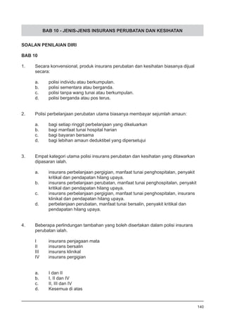 BAB 10 - JENIS-JENIS INSURANS PERUBATAN DAN KESIHATAN
SOALAN PENILAIAN DIRI
BAB 10
1.	 Secara konvensional, produk insurans perubatan dan kesihatan biasanya dijual
	 secara:
	 a.	 polisi individu atau berkumpulan.
	 b.	 polisi sementara atau berganda.
	 c.	 polisi tanpa wang tunai atau berkumpulan.
	 d.	 polisi berganda atau pos terus.
2.	 Polisi perbelanjaan perubatan utama biasanya membayar sejumlah amaun:
	
	 a.	 bagi setiap ringgit perbelanjaan yang dikeluarkan
	 b.	 bagi manfaat tunai hospital harian
	 c.	 bagi bayaran bersama
	 d. 	 bagi lebihan amaun deduktibel yang dipersetujui
3.	 Empat kategori utama polisi insurans perubatan dan kesihatan yang ditawarkan
	 dipasaran ialah.
a.	 insurans perbelanjaan pergigian, manfaat tunai penghospitalan, penyakit
	 kritikal dan pendapatan hilang upaya.
b.	 insurans perbelanjaan perubatan, manfaat tunai penghospitalan, penyakit
	 kritikal dan pendapatan hilang upaya.
c.	 insurans perbelanjaan pergigian, manfaat tunai penghospitalan, insurans
	 klinikal dan pendapatan hilang upaya.
d.	 perbelanjaan perubatan, manfaat tunai bersalin, penyakit kritikal dan
	 pendapatan hilang upaya.
4.	 Beberapa perlindungan tambahan yang boleh disertakan dalam polisi insurans
	 perubatan ialah.
I	 insurans penjagaan mata
II	 insurans bersalin
III	 insurans klinikal
IV	 insurans pergigian
a.	 I dan II
b.	 I, II dan IV
c.	 II, III dan IV
d.	 Kesemua di atas
140
 