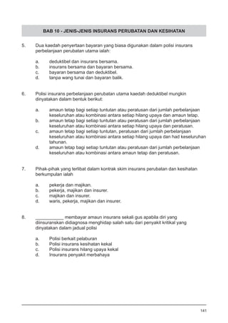 BAB 10 - JENIS-JENIS INSURANS PERUBATAN DAN KESIHATAN
5.	 Dua kaedah penyertaan bayaran yang biasa digunakan dalam polisi insurans
	 perbelanjaan perubatan utama ialah:
a.	 deduktibel dan insurans bersama.
b.	 insurans bersama dan bayaran bersama.
c.	 bayaran bersama dan deduktibel.
d.	 tanpa wang tunai dan bayaran balik.
6.	 Polisi insurans perbelanjaan perubatan utama kaedah deduktibel mungkin
	 dinyatakan dalam bentuk berikut:
a.	 amaun tetap bagi setiap tuntutan atau peratusan dari jumlah perbelanjaan
	 keseluruhan atau kombinasi antara setiap hilang upaya dan amaun tetap.
b.	 amaun tetap bagi setiap tuntutan atau peratusan dari jumlah 	perbelanjaan
	 keseluruhan atau kombinasi antara setiap hilang upaya dan peratusan.
c.	 amaun tetap bagi setiap tuntutan, peratusan dari jumlah perbelanjaan 	
	 keseluruhan atau kombinasi antara setiap hilang upaya dan had keseluruhan
	 tahunan.
d.	 amaun tetap bagi setiap tuntutan atau peratusan dari jumlah perbelanjaan
	 keseluruhan atau kombinasi antara amaun tetap dan peratusan.
7.	 Pihak-pihak yang terlibat dalam kontrak skim insurans perubatan dan kesihatan
	 berkumpulan ialah
	 a.	 pekerja dan majikan.
	 b.	 pekerja, majikan dan insurer.
	 c.	 majikan dan insurer. 	
	 d.	 waris, pekerja, majikan dan insurer.
8.	 ___________ membayar amaun insurans sekali gus apabila diri yang
	 diinsuranskan didiagnosa menghidap salah satu dari penyakit kritikal yang
	 dinyatakan dalam jadual polisi
	 a.	 Polisi berkait pelaburan
	 b.	 Polisi insurans kesihatan kekal
	 c.	 Polisi insurans hilang upaya kekal
	 d.	 Insurans penyakit merbahaya
141
 