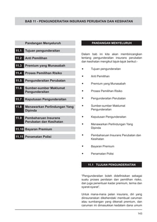 BAB 11 - PENGUNDERAITAN INSURANS PERUBATAN DAN KESIHATAN
PANDANGAN MENYELURUH
Dalam bab ini kita akan membincangkan
tentang pengunderaitan insurans perubatan
dan kesihatan mengikut tajuk-tajuk berikut:-
•	 Tujuan pengunderaitan
•	 Anti Pemilihan
•	 Premium yang Munasabah
•	 Proses Pemilihan Risiko
•	 Pengunderaitan Perubatan
•	 Sumber-sumber Maklumat
	 Pengunderaitan
•	 Keputusan Pengunderaitan
•	 Menawarkan Perlindungan Yang
	 Dipinda
•	 Pembaharuan Insurans Perubatan dan
	 Kesihatan
•	 Bayaran Premium
•	 Penamatan Polisi
11.1 TUJUAN PENGUNDERAITAN
“Pengunderaitan boleh didefinisikan sebagai
suatu proses penilaian dan pemilihan risiko,
dan juga penentuan kadar premium, terma dan
syarat-syarat”.
Untuk mana-mana pelan insurans, diri yang
diinsuranskan dikehendaki membuat caruman
atau sumbangan yang dikenali premium, dan
caruman ini dimasukkan kedalam dana umum
	 Pandangan Menyeluruh
11.1	 Tujuan pengunderaitan
11.2	 Anti Pemilihan
11.3	 Premium yang Munasabah
11.4	 Proses Pemilihan Risiko
11.5	 Pengunderaitan Perubatan
11.6	 Sumber-sumber Maklumat
	 Pengunderaitan
11.7	 Keputusan Pengunderaitan
11.8	 Menawarkan Perlindungan Yang
	 Dipinda
11.9	 Pembaharuan Insurans
	 Perubatan dan Kesihatan
11.10	 Bayaran Premium
11.11	 Penamatan Polisi
143
 