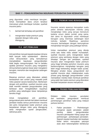 BAB 11 - PENGUNDERAITAN INSURANS PERUBATAN DAN KESIHATAN
yang digunakan untuk membayar kerugian.
Untuk memastikan dana umum tersebut
mencukupi untuk membayar tuntutan, syarikat
insurans perlu:-
	
1.	 berhati-hati terhadap anti pemilihan
	
2.	 mengenakan kadar premium yang
sepadan dengan risiko yang
ditanggung.
11.2 ANTI PEMILIHAN
Anti pemilihan merujuk kepada keadaan dimana
lebih banyak risiko substandard diterima
untuk diinsuranskan yang kemudiannya
menyebabkan keputusan pengunderaitan
tidak begitu menguntungkan. Hal ini berlaku
apabila pemohon insurans yang mengetahui
dirinya berkemungkinan besar akan mengalami
kerugian, memohon dan menghantar cadangan
insurans.
Biasanya premium yang dikenakan adalah
berdasarkan dari contoh yang mewakili profil
risiko pasaran secara keseluruhan. Berkenaan
dengan anti pemilihan, syarikat insurans yang
tidak memiliki kawalan pengunderaitan yang
berkesan akan mengakibatkan wujudnya
portfolio yang sebahagian besar daripadanya
berisiko tinggi.
Untuk mengelakkan anti pemilihan,
pengunderait perlu berhati-hati dalam membuat
penilaian keatas semua permohonan insurans
dan perlu mengenakan kadar premium yang
berpadanan dengan risiko yang ditanggung
serta mengenakan syarat pengecualian,
sekiranya perlu.
11.3 PREMIUM YANG MUNASABAH
Insurans secara asasnya merupakan suatu
pelan dimana sekumpulan individu yang
menghadapi risiko yang serupa mencarum
kedana umum dalam jumlah yang sama,
dan dana ini digunakan untuk membayar
kerugian yang menimpa sebilangan kecil
individu terbabit. Realitinya, pemohon
insurans berhadapan dengan kemungkinan
menghadapi kerugian yang pelbagai bentuk.
Untuk memastikan premium yang dikutip
untuk satu kelas risiko adalah munasabah,
syarikat insurans perlu mengenakan kadar
premium yang seimbang dengan risiko yang
dihadapi. Dengan lain perkataan, syarikat
insurans akan mengenakan kadar premium
yang tinggi terhadap pemohon insurans yang
berkemungkinan menghadapi kerugian yang
lebih tinggi berbanding dengan kadar purata.
Mengikut amalan biasa, pengunderait dari
syarikat insurans akan melaksanakan suatu
proses yang dipanggil ‘pengunderaitan’ untuk
memastikan mereka tidak membuat pemilihan
yang salah dan kadar premium yang dikenakan
haruslah berpatutan secara menyeluruh.
11.4 PROSES PEMILIHAN RISIKO
Didalam risiko insurans perubatan
dan kesihatan, pengunderait membuat
pertimbangan pemilihan risiko yang meliputi
perkara berikut:-
1.	 Faktor perubatan - Pertimbangan
mengenai aspek perubatan adalah
penting dalam pengunderaitan
insurans pendapatan hilang upaya dan
perlindungan perbelanjaan perubatan.
Sejarah rawatan kesihatan dan keadaan
fizikal terkini merupakan petunjuk
asas akan kebarangkalian berlakunya
144
 