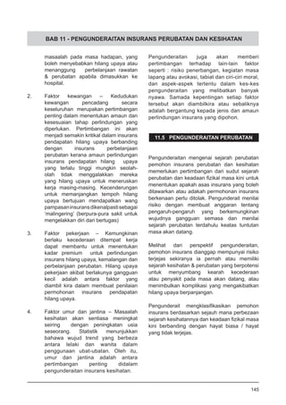 BAB 11 - PENGUNDERAITAN INSURANS PERUBATAN DAN KESIHATAN
masaalah pada masa hadapan, yang
boleh menyebabkan hilang upaya atau
menanggung perbelanjaan rawatan
& perubatan apabila dimasukkan ke
hospital.
2.	 Faktor kewangan – Kedudukan
kewangan pencadang secara
keseluruhan merupakan pertimbangan
penting dalam menentukan amaun dan
kesesuaian tahap perlindungan yang
diperlukan. Pertimbangan ini akan
menjadi semakin kritikal dalam insurans
pendapatan hilang upaya berbanding
dengan insurans perbelanjaan
perubatan kerana amaun perlindungan
insurans pendapatan hilang upaya
yang terlalu tinggi mungkin seolah-
olah tidak menggalakkan mereka
yang hilang upaya untuk meneruskan
kerja masing-masing. Kecenderungan
untuk memanjangkan tempoh hilang
upaya bertujuan mendapatkan wang
pampasaninsuransdikenalpastisebagai
‘malingering’ (berpura-pura sakit untuk
mengelakkan diri dari bertugas)
	
3.	 Faktor pekerjaan – Kemungkinan
berlaku kecederaan ditempat kerja
dapat membantu untuk menentukan
kadar premium untuk perlindungan
insurans hilang upaya, kemalangan dan
perbelanjaan perubatan. Hilang upaya
pekerjaan akibat berlakunya gangguan
kecil adalah antara faktor yang
diambil kira dalam membuat penilaian
permohonan insurans pendapatan
hilang upaya.
4.	 Faktor umur dan jantina – Masaalah
kesihatan akan sentiasa meningkat
seiring dengan peningkatan usia
seseorang. Statistik menunjukkan
bahawa wujud trend yang berbeza
antara lelaki dan wanita dalam
penggunaan ubat-ubatan. Oleh itu,
umur dan jantina adalah antara
pertimbangan penting didalam
pengunderaitan insurans kesihatan.
Pengunderaitan juga akan memberi
pertimbangan terhadap lain-lain faktor
seperti : risiko penerbangan, kegiatan masa
lapang atau avokasi, tabiat dan ciri-ciri moral,
dan aspek-aspek tertentu dalam kes-kes
pengunderaitan yang melibatkan banyak
nyawa. Samada kepentingan setiap faktor
tersebut akan diambilkira atau sebaliknya
adalah bergantung kepada jenis dan amaun
perlindungan insurans yang dipohon.
11.5 PENGUNDERAITAN PERUBATAN
Pengunderaitan mengenai sejarah perubatan
pemohon insurans perubatan dan kesihatan
memerlukan pertimbangan dari sudut sejarah
perubatan dan keadaan fizikal masa kini untuk
menentukan apakah asas insurans yang boleh
ditawarkan atau adakah permohonan insurans
berkenaan perlu ditolak. Pengunderait menilai
risiko dengan membuat anggaran tentang
pengaruh-pengaruh yang berkemungkinan
wujudnya gangguan semasa dan menilai
sejarah perubatan terdahulu keatas tuntutan
masa akan datang.
Melihat dari perspektif pengunderaitan,
pemohon insurans dianggap mempunyai risiko
terjejas sekiranya ia pernah atau memiliki
sejarah kesihatan & perubatan yang berpotensi
untuk menyumbang kearah kecederaan
atau penyakit pada masa akan datang, atau
menimbulkan komplikasi yang mengakibatkan
hilang upaya berpanjangan.
Pengunderait mengklasifikasikan pemohon
insurans berdasarkan sejauh mana perbezaan  
sejarah kesihatannya dan keadaan fizikal masa
kini berbanding dengan hayat biasa / hayat
yang tidak terjejas.
145
 