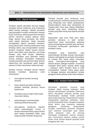 BAB 11 - PENGUNDERAITAN INSURANS PERUBATAN DAN KESIHATAN
11.5.1 Sejarah Perubatan
Penilaian sejarah perubatan bermula dengan
mengkaji semula maklumat yang terkandung
dalam borang cadangan. Sejarah perubatan
yang dinyatakan mungkin memerlukan siasatan
lanjut.Contohnya,sekiranyapemohonmengaku
pernah menerima rawatan tekanan darah
tinggi, laporan lanjut perubatan dari doktor
panel adalah diperlukan. Selain berusaha
mendapatkan laporan perubatan berkaitan,
pengunderait akan membuat pertanyaan lanjut
terhadap doktor yang mengendalikan rawatan
tersebut mengenai catatan bacaan tekanan
darah, ubat-ubatan yang disyorkan, dan tahap
kawalan yang telah dicapai. Sebaliknya,
apabila kenyataan yang diperolehi melalui
borang cadangan menyatakan terdapatnya
rawatan perubatan dan pemohon telah sembuh
sepenuhnya dari kecederaan patah tangan,
perkara ini tidak memerlukan maklumat lanjut.
Syarikat insurans mengkaji semula sejarah
keadaan kesihatan seseorang untuk
menentukan:-
1.	 kemungkinan berlaku berulang
	 penyakit
2.	 kesan sejarah perubatan terhadap
keadaan kesihatan pemohon secara
keseluruhan
3.	 komplikasi yang mungkin timbul pada
	 masa akan datang
4.	 perkembangan normal terhadap
	 sebarang kelainan/kecacatan
5.	 kemungkinan berlakunya interaksi
antara perkembangan normal ini
dengan kecacatan/hilang upaya dimasa
akan datang disebabkan faktor yang
langsung tidak berkaitan dengannya.
Terdapat penyakit yang cenderung untuk
berulangsemula.Contohnya,pemohoninsurans
yang menghidap ulcer sistem penghadaman
berkemungkinan besar akan dimasukkan ke
hospital pada masa akan datang disebabkan
penyakit yang sama, berbanding dengan
mereka yang tidak mempunyai sejarah penyakit
ulcer.
Kebanyakan sakit teruk tidak perlu diberi
perhatian sekiranya ia telah sembuh
sepenuhnya tanpa menunjukkan sebarang
tanda yang gangguan tersebuat akan berulang.
Contohnya termasuklah apendektomi atau
keretakan tulang.
Komplikasi yang terpendam, atau
perkembangan terhadap sesuatu kekurangan/
kelainan sehinggalah ke peringkat dimasukkan
ke hospital atau hilang upaya merupakan
antara kemungkinan-kemungkinan yang
disertai dengan pelbagai keadaan. Contohnya
masaalah berat badan, tekanan darah tinggi
– walaupun dalam keadaan biasa ia tidak
menyebabkan keadaan hilang upaya tetapi
ia dianggap petunjuk kemungkinan berlaku
gangguan kardiovaskular pada masa hadapan.
11.5.2 Keadaan Fizikal Terkini
Kenyataan pemohon insurans yang
terdapat dalam borang cadangan serta
laporan pemeriksaan perubatan (sekiranya
perlu) merupakan petunjuk penting yang
menerangkan keadaan fizikal pemohon
pada masa sekarang. Pengunderait mungkin
mengenakan keperluan tambahan untuk
membuat penilaian lanjut mengenai keadaan
fizikal terkini atau wujudnya sebarang
gangguan. Contohnya, pengunderait
mungkin memerlukan pemohon menjalani
ujian toleransi kandungan gula dalam
darah sekiranya ujian air kencing
mendapati terdapatnya elemen tersebut
atau memerlukan laporan analisa contoh
darah untuk menilai sejarah penyakit buah
pinggang atau hati.
146
 