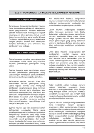 BAB 11 - PENGUNDERAITAN INSURANS PERUBATAN DAN KESIHATAN
11.5.3 Sejarah Keluarga
Bertentangan dengan pengunderaitan insurans
hayat, sejarah keluarga bukanlah faktor penting
dalam pengunderaitan insurans kesihatan.
Statistik morbiditi tidak menunjukkan sejarah
keluarga perlu diberi perhatian serius kecuali
dalam kes-kes tertentu yang bersifat khusus.
Contohnya, sejarah keluarga yang berkait rapat
dengan penyakit diabetis atau haemophilia
mungkin memerlukan ujian tambahan atau
pendekatan yang berbeza.
11.5.4 Faktor kewangan
Status kewangan pemohon merupakan antara
pertimbangan utama dalam pengunderaitan
insurans perlindungan pendapatan hilang
upaya.
Syarikat insurans akan menghadkan amaun
insurans perlindungan pendapatan hilang
upaya dengan menetapkan peratusan tertentu
berdasarkan sumber pendapatan pemohon.
Kebanyakan syarikat insurans tidak akan
menawarkan insurans pendapatan hilang
upaya kepada individu yang mempunyai
pendapatan yang kurang dari tahap minimum
pendapatan tahunan yang diperlukan atau
mempunyai pendapatan yang tidak tetap atau
bermusim. Pengunderaitan kewangan ini perlu
diteliti secara mendalam untuk mengenalpasti
kemampuan pemohon membayar premium
tidak menjadi bebanan, yang akhirnya boleh
menyebabkan polisi lupus.
Syarikat insurans juga tidak akan menawarkan
perlindungan pendapatan hilang upaya
kepada pemohon yang jumlah pendapatannya
mengandungi peratusan yang tinggi dalam
kategori ‘pendapatan diperolehi tanpa kerja’
(unearned) seperti pendapatan dari faedah
kerana pendapatan berkenaan akan berterusan
walaupun pemohon mengalami hilang upaya.
Atas sebab-sebab tersebut, pengunderait
insuranskesihatanmemerlukanmaklumatlanjut
berkenaan sumber-sumber pendapatan dan
jumlah keseluruhan pendapatan pemohon.
Dalam insurans perbelanjaan perubatan,
status kewangan pemohon tidak begitu
diutamakan berbanding dengan permohonan
insurans pendapatan hilang upaya. Secara
amnya, syarikat insurans akan menawarkan
amaun perlindungan yang paling maksimum
sekiranya diputuskan bahawa pemohon perlu
diberi perlindungan hospital dan perbelanjaan
perubatan.
Untuk polisi insurans penghospitalan dan
pembedahan, syarikat insurans yang
menghadapi masaalah kewangan mungkin
tidak berminat untuk memasarkan polisi ini
kerana berkemungkinan akan berlaku banyak
tuntutan dari pemohon yang tidak memiliki
motivasi untuk bekerja. Atau mungkin juga akan
berlaku masaalah kutipan bayaran premium,
disamping kemungkinan berlakunya penipuan
dalam tuntutan.
11.5.5 Faktor Pekerjaan
Kadar morbiditi adalah berbeza menurut
kategori pekerjaan seseorang. Kadar
morbiditi ini menggambarkan tahap bahaya
yang terdapat dalam pekerjaan tersebut,
kestabilan pekerjaan dan juga tempoh masa
yang diperlukan untuk seseorang itu kembali
semula menjalankan tugasnya.
Syarikat insurans biasanya mengklasifikasikan
risiko berdasarkan kategori pekerjaan,
terutamanya dalam pengunderaitan insurans
pendapatanhilangupayadaninsuranskematian
akibat kemalangan. Pertimbangan mengenai
pekerjaan secara relatifnya tidak begitu penting
dalam pengunderaitan insuran perlindungan
perbelanjaan perubatan. Kebanyakan
syarikat insurans akan menolak permohonan
perlindungan insurans dari individu yang terlibat
147
 