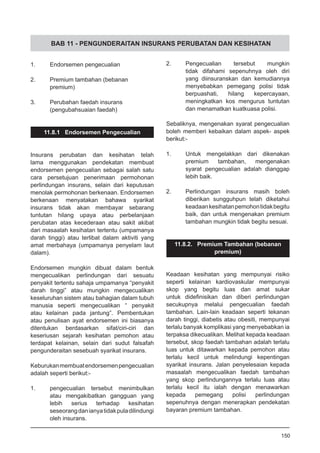 BAB 11 - PENGUNDERAITAN INSURANS PERUBATAN DAN KESIHATAN
1.	 Endorsemen pengecualian
2.	 Premium tambahan (bebanan
	 premium)
3.	 Perubahan faedah insurans
	 (pengubahsuaian faedah)
11.8.1 Endorsemen Pengecualian
Insurans perubatan dan kesihatan telah
lama menggunakan pendekatan membuat
endorsemen pengecualian sebagai salah satu
cara persetujuan penerimaan permohonan
perlindungan insurans, selain dari keputusan
menolak permohonan berkenaan. Endorsemen
berkenaan menyatakan bahawa syarikat
insurans tidak akan membayar sebarang
tuntutan hilang upaya atau perbelanjaan
perubatan atas kecederaan atau sakit akibat
dari masaalah kesihatan tertentu (umpamanya
darah tinggi) atau terlibat dalam aktiviti yang
amat merbahaya (umpamanya penyelam laut
dalam).
Endorsemen mungkin dibuat dalam bentuk
mengecualikan perlindungan dari sesuatu
penyakit tertentu sahaja umpamanya “penyakit
darah tinggi” atau mungkin mengecualikan
keseluruhan sistem atau bahagian dalam tubuh
manusia seperti mengecualikan “ penyakit
atau kelainan pada jantung”. Pembentukan
atau penulisan ayat endorsemen ini biasanya
ditentukan berdasarkan sifat/ciri-ciri dan
keseriusan sejarah kesihatan pemohon atau
terdapat kelainan, selain dari sudut falsafah
pengunderaitan sesebuah syarikat insurans.
Keburukanmembuatendorsemenpengecualian
adalah seperti berikut:-
1.	 pengecualian tersebut menimbulkan
atau mengakibatkan gangguan yang
lebih serius terhadap kesihatan
seseorangdanianyatidakpuladilindungi
oleh insurans.
2.	 Pengecualian tersebut mungkin
tidak difahami sepenuhnya oleh diri
yang diinsuranskan dan kemudiannya
menyebabkan pemegang polisi tidak
berpuashati, hilang kepercayaan,
meningkatkan kos mengurus tuntutan
dan menamatkan kuatkuasa polisi.
Sebaliknya, mengenakan syarat pengecualian
boleh memberi kebaikan dalam aspek- aspek
berikut:-
1.	 Untuk mengelakkan dari dikenakan
premium tambahan, mengenakan
syarat pengecualian adalah dianggap
lebih baik.
2.	 Perlindungan insurans masih boleh
diberikan sungguhpun telah diketahui
keadaankesihatanpemohontidakbegitu
baik, dan untuk mengenakan premium
tambahan mungkin tidak begitu sesuai.
11.8.2. Premium Tambahan (bebanan
premium)
Keadaan kesihatan yang mempunyai risiko
seperti kelainan kardiovaskular mempunyai
skop yang begitu luas dan amat sukar
untuk didefinisikan dan diberi perlindungan
secukupnya melalui pengecualian faedah
tambahan. Lain-lain keadaan seperti tekanan
darah tinggi, diabetis atau obesiti, mempunyai
terlalu banyak komplikasi yang menyebabkan ia
terpaksa dikecualikan. Melihat kepada keadaan
tersebut, skop faedah tambahan adalah terlalu
luas untuk ditawarkan kepada pemohon atau
terlalu kecil untuk melindungi kepentingan
syarikat insurans. Jalan penyelesaian kepada
masaalah mengecualikan faedah tambahan
yang skop perlindungannya terlalu luas atau
terlalu kecil itu ialah dengan menawarkan
kepada pemegang polisi perlindungan
sepenuhnya dengan menerapkan pendekatan
bayaran premium tambahan.
150
 