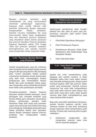 BAB 11 - PENGUNDERAITAN INSURANS PERUBATAN DAN KESIHATAN
Bayaran premium tambahan yang
membolehkan diri yang diinsuranskan
menikmati perlindungan sepenuhnya,
biasanya lebih mudah diterima oleh
pemohon berbanding dengan keputusan
mengecualikan faedah tambahan.
Syarikat insurans meletakkan diri yang
diinsuranskan dalam kelas pengkadaran
khas dan dikenakan premium tambahan
yang dinyatakan dalam bentuk peratusan
dari premium standard. Premium tambahan
biasanya dikenakan sekitar 25% hingga
100% dari premium standard, walaupun
kemungkinannya ada syarikat insurans
yang mengenakan kadar yang lebih tinggi.
11.8.3 Perubahan Manfaat (Manfaat
yang Diubahsuai)
Kaedah pengubahsuaian yang lain antaranya
ialah mengubah bentuk faedah kepada sesuatu
yang lain dari apa yang dipohon oleh pemegang
polisi. Contoh perubahan faedah tersebut
umpamanya menawarkan amaun perlindungan
yang lebih kecil, memanjangkan tempoh
penghapusan atau memendekkan tempoh
faedah atas polisi pendapatan hilang upaya,
atau mengenakan amaun deduktibel yang lebih
besar dalam polisi perbelanjaan perubatan.
Perubahan-perubahan tersebut biasanya
digunakan apabila keadaan kewangan, situasi
perniagaan atau masaalah kesihatan yang
berada ditahap garis sempadan menunjukkan
bahawa perlindungan standard boleh
ditawarkan tetapi akan timbul pula persoalan
sejauh mana seriusnya risiko keseluruhan yang
perlu ditanggung. Kadangkala pengubahsuaian
keatas perubahan faedah akan digunakan
selaras dengan penetapan bayaran premium
tambahan atau mengecualikan faedah
tambahan.
11.9 PEMBAHARUAN INSURANS
PERUBATAN DAN KESIHATAN
Syarat-syarat pembaharuan polisi mungkin
berbeza dari satu polisi ke polisi yang lain.
Umumnya, jenis-jenis polisi berikut boleh
didapati dipasaran:-
1.	 Polisi Boleh Diperbaharui Beropsyen
2.	 Polisi Pembaharuan Terjamin
3.	 Pembaharuan Bersyarat (Tidak Boleh
Diperbaharui Atas Sebab-Sebab Yang
Dinyatakan Sahaja)
	
4.	 Polisi Tidak Boleh Batal
11.9.1 Polisi Boleh Diperbaharui
Beropsyen
Apabila hak untuk memperbaharui polisi
dipegang oleh syarikat insurans, ia boleh
dibatalkan ketika polisi masih dalam tempoh
atas kehendak pemegang polisi, dengan syarat
membuat bayaran balik baki premium dalam
jumlah yang bersesuaian. Syarikat insurans
mempunyai hak untuk tidak memperbaharui
polisi pada tarikh premium patut dibayar atau
pada tarikh ulang tahun polisi, tetapi syarikat
insurans tidak boleh membatalkannya pada
masa diantara tarikh tersebut.
Bagi polisi yang boleh diperbaharui beropsyen,
syarikat insurans biasanya memilih untuk
membuat pindaan ke atas polisi berbanding
dengan keputusan tidak memperbaharui polisi
tersebut. Pindaan atau ubahsuai polisi mungkin
melibatkan:-
a.	 endorsemen pengecualian atau
mengenakan premium kelas khas
kerana wujudnya gangguan.
151
 