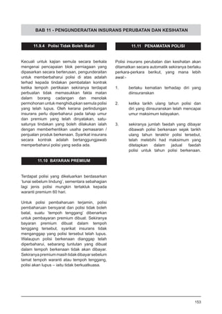 BAB 11 - PENGUNDERAITAN INSURANS PERUBATAN DAN KESIHATAN
11.9.4 Polisi Tidak Boleh Batal
Kecuali untuk kajian semula secara berkala
mengenai pencapaian blok perniagaan yang
dipasarkan secara berterusan, pengunderaitan
untuk memberbaharui polisi di atas adalah
terhad kepada tindakan pembatalan kontrak
ketika tempoh pertikaian sekiranya terdapat
perbuatan tidak memasukkan fakta matan
dalam borang cadangan dan menolak
permohonan untuk menghidupkan semula polisi
yang telah lupus. Oleh kerana perlindungan
insurans perlu diperbaharui pada tahap umur
dan premium yang telah dinyatakan, satu-
satunya tindakan yang boleh dilakukan ialah
dengan memberhentikan usaha pemasaran /
penjualan produk berkenaan. Syarikat insurans
secara kontrak adalah bertanggungjawab
memperbaharui polisi yang sedia ada.
11.10 BAYARAN PREMIUM
Terdapat polisi yang dikeluarkan berdasarkan
‘tunai sebelum lindung’, sementara sebahagian
lagi jenis polisi mungkin tertakluk kepada
waranti premium 60 hari.
Untuk polisi pembaharuan terjamin, polisi
pembaharuan bersyarat dan polisi tidak boleh
batal, suatu ‘tempoh tenggang’ dibenarkan
untuk pembayaran premium dibuat. Sekiranya
bayaran premium dibuat dalam tempoh
tenggang tersebut, syarikat insurans tidak
menganggap yang polisi tersebut telah lupus.
Walaupun polisi berkenaan dianggap telah
diperbaharui, sebarang tuntutan yang dibuat
dalam tempoh berkenaan tidak akan dibayar.
Sekiranyapremiummasihtidakdibayarsebelum
tamat tempoh waranti atau tempoh tenggang,
polisi akan lupus – iaitu tidak berkuatkuasa.
11.11 PENAMATAN POLISI
Polisi insurans perubatan dan kesihatan akan
ditamatkan secara automatik sekiranya berlaku
perkara-perkara berikut, yang mana lebih
awal:-
1.	 berlaku kematian terhadap diri yang
	 diinsuranskan
2.	 ketika tarikh ulang tahun polisi dan
	 diri yang diinsuranskan telah mencapai
	 umur maksimum kelayakan.
3.	 sekiranya jumlah faedah yang dibayar
dibawah polisi berkenaan sejak tarikh
ulang tahun terakhir polisi tersebut,
telah melebihi had maksimum yang
ditetapkan dalam jadual faedah
polisi untuk tahun polisi berkenaan.
153
 