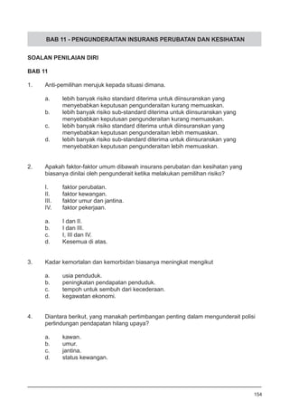 BAB 11 - PENGUNDERAITAN INSURANS PERUBATAN DAN KESIHATAN
SOALAN PENILAIAN DIRI
BAB 11
1.	 Anti-pemilihan merujuk kepada situasi dimana.
a.	 lebih banyak risiko standard diterima untuk diinsuranskan yang
	 menyebabkan keputusan pengunderaitan kurang memuaskan.
b.	 lebih banyak risiko sub-standard diterima untuk diinsuranskan yang
	 menyebabkan keputusan pengunderaitan kurang memuaskan.
c.	 lebih banyak risiko standard diterima untuk diinsuranskan yang
	 menyebabkan keputusan pengunderaitan lebih memuaskan.
d.	 lebih banyak risiko sub-standard diterima untuk diinsuranskan yang
	 menyebabkan keputusan pengunderaitan lebih memuaskan.
2.	 Apakah faktor-faktor umum dibawah insurans perubatan dan kesihatan yang
	 biasanya dinilai oleh pengunderait ketika melakukan pemilihan risiko?
I.	 faktor perubatan.
II.	 faktor kewangan.
III.	 faktor umur dan jantina.
IV.	 faktor pekerjaan.
a.	 I dan II.
b.	 I dan III.
c.	 I, III dan IV.
d.	 Kesemua di atas.
	
3.	 Kadar kemortalan dan kemorbidan biasanya meningkat mengikut
a.	 usia penduduk.
b.	 peningkatan pendapatan penduduk.
c.	 tempoh untuk sembuh dari kecederaan.
d.	 kegawatan ekonomi.
4.	 Diantara berikut, yang manakah pertimbangan penting dalam mengunderait polisi
	 perlindungan pendapatan hilang upaya?
a.	 kawan.
b.	 umur.
c. 	 jantina.
d.	 status kewangan.
154
 