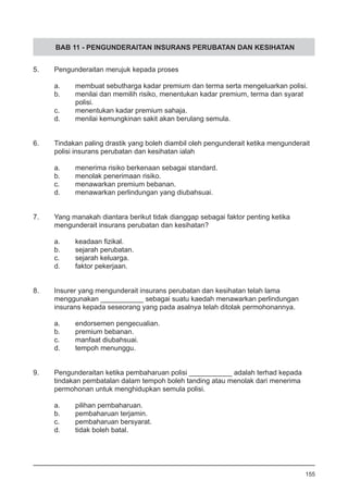 BAB 11 - PENGUNDERAITAN INSURANS PERUBATAN DAN KESIHATAN
5.	 Pengunderaitan merujuk kepada proses
a.	 membuat sebutharga kadar premium dan terma serta mengeluarkan polisi.
b.	 menilai dan memilih risiko, menentukan kadar premium, terma dan syarat
	 polisi. 	
c.	 menentukan kadar premium sahaja.
d.	 menilai kemungkinan sakit akan berulang semula.
6.	 Tindakan paling drastik yang boleh diambil oleh pengunderait ketika mengunderait
	 polisi insurans perubatan dan kesihatan ialah
	 a.	 menerima risiko berkenaan sebagai standard.
	 b.	 menolak penerimaan risiko.
	 c.	 menawarkan premium bebanan.
	 d.	 menawarkan perlindungan yang diubahsuai.
7.	 Yang manakah diantara berikut tidak dianggap sebagai faktor penting ketika
	 mengunderait insurans perubatan dan kesihatan?
a.	 keadaan fizikal.
b.	 sejarah perubatan.
c.	 sejarah keluarga.
d.	 faktor pekerjaan.
8.	 Insurer yang mengunderait insurans perubatan dan kesihatan telah lama
	 menggunakan ___________ sebagai suatu kaedah menawarkan perlindungan
	 insurans kepada seseorang yang pada asalnya telah ditolak permohonannya.
a.	 endorsemen pengecualian.
b.	 premium bebanan.
c.	 manfaat diubahsuai.
d.	 tempoh menunggu.
9.	 Pengunderaitan ketika pembaharuan polisi ___________ adalah terhad kepada
	 tindakan pembatalan dalam tempoh boleh tanding atau menolak dari menerima
	 permohonan untuk menghidupkan semula polisi.
a.	 pilihan pembaharuan.
b.	 pembaharuan terjamin.
c.	 pembaharuan bersyarat.
d.	 tidak boleh batal.
155
 