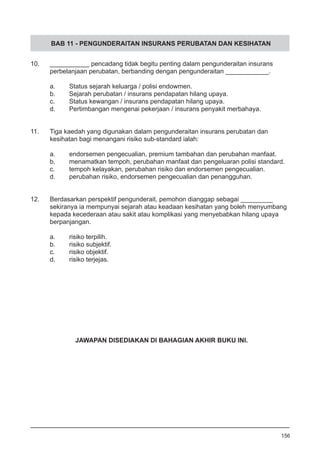 BAB 11 - PENGUNDERAITAN INSURANS PERUBATAN DAN KESIHATAN
10.	 ___________ pencadang tidak begitu penting dalam pengunderaitan insurans
	 perbelanjaan perubatan, berbanding dengan pengunderaitan ____________.
a.	 Status sejarah keluarga / polisi endowmen.
b.	 Sejarah perubatan / insurans pendapatan hilang upaya.
c.	 Status kewangan / insurans pendapatan hilang upaya.
d.	 Pertimbangan mengenai pekerjaan / insurans penyakit merbahaya.
11.	 Tiga kaedah yang digunakan dalam pengunderaitan insurans perubatan dan
	 kesihatan bagi menangani risiko sub-standard ialah:
	
a.	 endorsemen pengecualian, premium tambahan dan perubahan manfaat.
b.	 menamatkan tempoh, perubahan manfaat dan pengeluaran polisi standard.
c.	 tempoh kelayakan, perubahan risiko dan endorsemen pengecualian.
d.	 perubahan risiko, endorsemen pengecualian dan penangguhan.
12. 	 Berdasarkan perspektif pengunderait, pemohon dianggap sebagai _________
	 sekiranya ia mempunyai sejarah atau keadaan kesihatan yang boleh menyumbang
	 kepada kecederaan atau sakit atau komplikasi yang menyebabkan hilang upaya
	 berpanjangan.
a.	 risiko terpilih.
b.	 risiko subjektif.
c.	 risiko objektif.
d.	 risiko terjejas.
156
JAWAPAN DISEDIAKAN DI BAHAGIAN AKHIR BUKU INI.
 