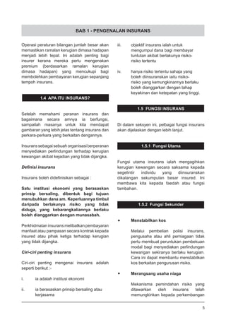 BAB 1 - PENGENALAN INSURANS
Operasi peraturan bilangan jumlah besar akan
memastikan ramalan kerugian dimasa hadapan
menjadi lebih tepat. Ini adalah penting bagi
insurer kerana mereka perlu mengenakan
premium (berdasarkan ramalan kerugian
dimasa hadapan) yang mencukupi bagi
membolehkan pembayaran kerugian sepanjang
tempoh insurans.
1.4 APA ITU INSURANS?
Setelah memahami peranan insurans dan
bagaimana secara amnya ia berfungsi,
sampailah masanya untuk kita mendapat
gambaran yang lebih jelas tentang insurans dan
perkara-perkara yang berkaitan dengannya.
Insuranssebagaisebuahorganisasiberperanan
menyediakan perlindungan terhadap kerugian
kewangan akibat kejadian yang tidak dijangka.
Definisi insurans
Insurans boleh didefinisikan sebagai :
Satu institusi ekonomi yang berasaskan
prinsip bersaling, dibentuk bagi tujuan
menubuhkan dana am. Keperluannya timbul
daripada berlakunya risiko yang tidak
diduga, yang kebarangkaliannya berlaku
boleh dianggarkan dengan munasabah.
Perkhidmatan insurans melibatkan pembayaran
manfaat atau pampasan secara kontrak kepada
insured atau pihak ketiga terhadap kerugian
yang tidak dijangka.
Ciri-ciri penting insurans
Ciri-ciri penting mengenai insurans adalah
seperti berikut :-
i.	 ia adalah institusi ekonomi
ii.	 ia berasaskan prinsip bersaling atau
	 kerjasama
iii.	 objektif insurans ialah untuk
	 mengumpul dana bagi membayar
	 tuntutan akibat berlakunya risiko-
	 risiko tertentu
iv.	 hanya risiko tertentu sahaja yang
	 boleh diinsuranskan iaitu risiko-
	 risiko yang kemungkinannya berlaku
	 boleh dianggarkan dengan tahap
	 keyakinan dan ketepatan yang tinggi.
1.5 FUNGSI INSURANS
Di dalam seksyen ini, pelbagai fungsi insurans
akan dijelaskan dengan lebih lanjut.
1.5.1 Fungsi Utama
Fungsi utama insurans ialah mengagihkan
kerugian kewangan secara saksama kepada
segelintir individu yang diinsuranskan
dikalangan sekumpulan besar insured. Ini
membawa kita kepada faedah atau fungsi
tambahan.
1.5.2 Fungsi Sekunder
•	 Menstabilkan kos
Melalui pembelian polisi insurans,
pengusaha atau ahli perniagaan tidak
perlu membuat peruntukan pembekuan
modal bagi menyediakan perlindungan
kewangan sekiranya berlaku kerugian.
Cara ini dapat membantu menstabilkan
kos berkaitan pengurusan risiko.
•	 Merangsang usaha niaga
Mekanisma pemindahan risiko yang
ditawarkan oleh insurans telah
memungkinkan kepada perkembangan
5
 