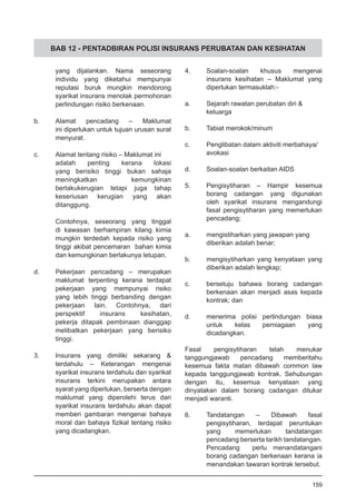 BAB 12 - PENTADBIRAN POLISI INSURANS PERUBATAN DAN KESIHATAN
yang dijalankan. Nama seseorang
individu yang diketahui mempunyai
reputasi buruk mungkin mendorong
syarikat insurans menolak permohonan
perlindungan risiko berkenaan.
b.	 Alamat pencadang – Maklumat
ini diperlukan untuk tujuan urusan surat
menyurat.
c.	 Alamat tentang risiko – Maklumat ini
adalah penting kerana lokasi
yang berisiko tinggi bukan sahaja
meningkatkan kemungkinan
berlakukerugian tetapi juga tahap
keseriusan kerugian yang akan
ditanggung.
Contohnya, seseorang yang tinggal
di kawasan berhampiran kilang kimia
mungkin terdedah kepada risiko yang
tinggi akibat pencemaran bahan kimia
dan kemungkinan berlakunya letupan.
d.	 Pekerjaan pencadang – merupakan
maklumat terpenting kerana terdapat
pekerjaan yang mempunyai risiko
yang lebih tinggi berbanding dengan
pekerjaan lain. Contohnya, dari
perspektif insurans kesihatan,
pekerja ditapak pembinaan dianggap
melibatkan pekerjaan yang berisiko
tinggi.
3.	 Insurans yang dimiliki sekarang &
terdahulu – Keterangan mengenai
syarikat insurans terdahulu dan syarikat
insurans terkini merupakan antara
syarat yang diperlukan, berserta dengan
maklumat yang diperolehi terus dari
syarikat insurans terdahulu akan dapat
memberi gambaran mengenai bahaya
moral dan bahaya fizikal tentang risiko
yang dicadangkan.
4.	 Soalan-soalan khusus mengenai
insurans kesihatan – Maklumat yang
diperlukan termasuklah:-
a.	 Sejarah rawatan perubatan diri &
	 keluarga
b.	 Tabiat merokok/minum
		
c.	 Penglibatan dalam aktiviti merbahaya/
	 avokasi
		
d.	 Soalan-soalan berkaitan AIDS
5.	 Pengisytiharan – Hampir kesemua
borang cadangan yang digunakan
oleh syarikat insurans mengandungi
fasal pengisytiharan yang memerlukan
pencadang;
a.	 mengistiharkan yang jawapan yang
	 diberikan adalah benar;
b.	 mengisytiharkan yang kenyataan yang
	 diberikan adalah lengkap;
c.	 bersetuju bahawa borang cadangan
berkenaan akan menjadi asas kepada
kontrak; dan
d.	 menerima polisi perlindungan biasa
	 untuk kelas perniagaan yang
	 dicadangkan.
	
Fasal pengisytiharan telah menukar
tanggungjawab pencadang memberitahu
kesemua fakta matan dibawah common law
kepada tanggungjawab kontrak. Sehubungan
dengan itu, kesemua kenyataan yang
dinyatakan dalam borang cadangan ditukar
menjadi waranti.
6.	 Tandatangan – Dibawah fasal
pengisytiharan, terdapat peruntukan
yang memerlukan tandatangan
pencadang berserta tarikh tandatangan.
Pencadang perlu menandatangani
borang cadangan berkenaan kerana ia
menandakan tawaran kontrak tersebut.
159
 