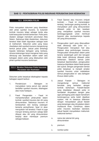 BAB 12 - PENTADBIRAN POLISI INSURANS PERUBATAN DAN KESIHATAN
12.3 DOKUMEN POLISI
Polisi merupakan dokumen yang disediakan
oleh pihak syarikat insurans. Ia bukanlah
kontrak insurans tetapi sebagai tanda atau
bukti kewujudan kontrak berkenaan. Polisi perlu
disetem sebagai mematuhi peruntukan Akta
Setem. Sekiranya tidak disetemkan, dokumen
tersebut tidak boleh digunakan sebagai bukti
di mahkamah. Dokumen polisi yang biasa
disediakan oleh syarikat insurans mengandungi
bentuk jadual polisi. Jadual polisi terbahagi
kepada beberapa bahagian yang berbeza,
dimana keterangan lanjut mengenai risiko yang
dilindungi ada disertakan dalam salah satu
bahagian dalam polisi yang dikeluarkan oleh
pihak syarikat insurans berkenaan.
12.3.1 Struktur Dokumen Polisi Insurans
Perubatan dan Kesihatan
Dokumen polisi berjadual dibahagikan kepada
bahagian seperti berikut:-
1.	 Pendahuluan – Bahagian ini
menyatakan nama penuh dan alamat
berdaftar syarikat insurans, dibahagian
atas muka hadapan..
2.	 Fasal Pengenalan – Fasal ini
memperkenalkan pihak-pihak dalam
kontrak: syarikat insurans dan diri yang
diinsuranskan. Sekiranya insurans ini
berdasarkan dari borang cadangan
berserta perisytiharan, fasal ini akan
merujukkan hal tersebut. Fasal ini juga
merujuk tentang premium sebagi telah
dibayar atau diri yang diinsuranskan
berjanji akan membayar premium
sebagai balasan.
3.	 Fasal Operasi atau Insurans (intipati
kontrak) – Fasal ini menerangkan
tentang kandungan penting kontrak. Ia
menyatakan peril yang diinsuranskan
dibawah polisi ini dan keadaan
yang menjadikan syarikat insurans
bertanggungjawab untuk membuat
bayaran atau seumpamanya kepada
diri yang diinsuranskan.
4.	 Pengecualian (peril yang dikecualikan
tidak dilindungi oleh polisi ini) –
Pengecualian merupakan had atau
batasan skop perlindungan insurans.
Pengecualian dimasukkan dalam polisi
kerana sesetengah peril dan kerugian
tidak boleh dilindungi dibawah polisi
berkenaan. Sebelum bentuk polisi
berjadual diperkenalkan, pengecualian
biasanya disertakan dalam fasal operasi
dan syarat. Dengan pengenalan bentuk
polisi berjadual, ia menjadi amalan
syarikat insurans untuk meletakkan
semua pengecualian di satu bahagian
khusus dalam polisi.
5.	 Jadual Faedah – Bahagian ini
mengandungi semua maklumat
bercetak yang berkaitan dengan
kontrak berkenaan. Faedah-faedah
yang disediakan dibawah polisi ini
hendaklah dinyatakan dengan jelas
agar pemegang polisi dapat memahami
kandungannya serta boleh dijadikan
rujukan. Hal ini biasanya dilakukan
dengan menyediakan jadual faedah
yang berasingan atau dinyatakan dalam
mukasurat khas. Contohnya, dalam
polisi insurans kesihatan standard,
jadual faedah menyediakan maklumat-
maklumat berikut:-
a.	 nama dan alamat diri yang
	 diinsuranskan
b.	 premium
c.	 nombor polisi
160
 