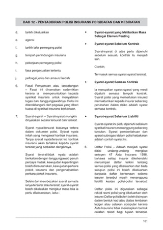 BAB 12 - PENTADBIRAN POLISI INSURANS PERUBATAN DAN KESIHATAN
d.	 tarikh dikeluarkan
e.	 agensi
f.	 tarikh lahir pemegang polisi
g.	 tempoh perlindungan insurans
h.	 pekerjaan pemegang polisi
i.	 fasa pengecualian tertentu
j.	 pelbagai jenis dan amaun faedah
6.	 Fasal Penyaksian atau tandatangan
– Fasal ini dinamakan sedemikian
kerana ia memperuntukkan kepada
syarikat insurans untuk menyatakan
tugas dan tanggungjawabnya. Polisi ini
ditandatangani oleh pegawai yang diberi
kuasa di syarikat insurans berkenaan.
7.	 Syarat-syarat – Syarat-syarat mungkin
	 dinyatakan secara tersurat dan tersirat.
Syarat nyata/tersurat biasanya tertera
dalam dokumen polisi. Syarat nyata
inilah yang mengawal kontrak insurans.
Tanpa syarat nyata/tersurat ini, kontrak
insurans akan tertakluk kepada syarat
tersirat yang berkaitan dengannya.
Syarat tersirat/tidak nyata adalah
berkaitan dengan tanggungjawab penuh
percaya mutlak, kewujudan kepentingan
boleh diinsuranskan, kewujudan perkara
pokok insurans dan pengenalpastian
perkara pokok insurans.
Selain dari membezakan syarat samada
ianya tersurat atau tersirat, syarat-syarat
boleh dikelaskan mengikut masa bila ia
perlu dilaksanakan, iaitu:-
•	 Syarat-syarat yang Melibatkan Masa
	 Sebagai Elemen Penting
•	 Syarat-syarat Sebelum Kontrak
Syarat-syarat di atas perlu dipenuhi
sebelum sesuatu kontrak itu menjadi
sah.
Contoh;
Termasuk semua syarat-syarat tersirat.
•	 Syarat-syarat Semasa Kontrak
Ia merupakan syarat-syarat yang mesti
dipatuhi semasa tempoh kontrak.
Syarat polisi yang memerlukan insured
memaklumkan kepada insurer sebarang
perubahan dalam risiko adalah syarat
semasa kontrak.
•	 Syarat-syarat Sebelum Liabiliti
Syarat-syarat ini perlu dipenuhi sebelum
syarikatinsuransmenanggungsebarang
tuntutan. Syarat pemberitahuan dan
syarat subrogasi dalam polisi kebakaran
adalah contoh syarat ini.
8.	 Daftar Polisi – Adalah menjadi syarat
disisi undang-undang mengikut
seksyen 47 Akta Insurans 1996,
bahawa setiap insurer dikehendaki
menyimpan daftar terkini tentang
semua polisi yang dikeluarkan dan tiada
satupun polisi ini boleh dikeluarkan
daripada daftar berkenaan selama
insurer tersebut masih menanggung
liabiliti keatas polisi-polisi tersebut.
Daftar polisi ini digunakan sebagai
rekod rasmi polisi yang dikeluarkan oleh
insurer.Daftarpolisibolehbolehdisimpan
dalam bentuk kad atau diatas lembaran
ledger atau cetakan computer kerana
Akta Insurans tidak menetapkan bentuk
catatan rekod bagi tujuan tersebut.
161
 