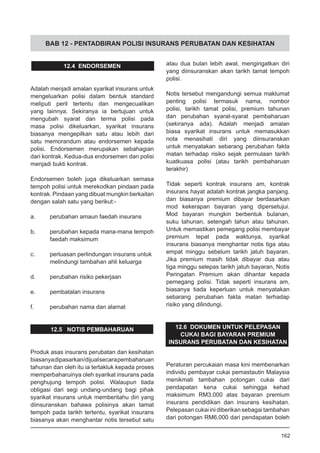 BAB 12 - PENTADBIRAN POLISI INSURANS PERUBATAN DAN KESIHATAN
12.4 ENDORSEMEN
Adalah menjadi amalan syarikat insurans untuk
mengeluarkan polisi dalam bentuk standard
meliputi peril tertentu dan mengecualikan
yang lainnya. Sekiranya ia bertujuan untuk
mengubah syarat dan terma polisi pada
masa polisi dikeluarkan, syarikat insurans
biasanya mengepilkan satu atau lebih dari
satu memorandum atau endorsemen kepada
polisi. Endorsemen merupakan sebahagian
dari kontrak. Kedua-dua endorsemen dan polisi
menjadi bukti kontrak.
Endorsemen boleh juga dikeluarkan semasa
tempoh polisi untuk merekodkan pindaan pada
kontrak. Pindaan yang dibuat mungkin berkaitan
dengan salah satu yang berikut:-
a.	 perubahan amaun faedah insurans
b.	 perubahan kepada mana-mana tempoh
	 faedah maksimum
c.	 perluasan perlindungan insurans untuk
	 melindungi tambahan ahli keluarga
d.	 perubahan risiko pekerjaan
e.	 pembatalan insurans
f.	 perubahan nama dan alamat
12.5 NOTIS PEMBAHARUAN
Produk asas insurans perubatan dan kesihatan
biasanyadipasarkan/dijualsecarapembaharuan
tahunan dan oleh itu ia tertakluk kepada proses
memperbaharuinya oleh syarikat insurans pada
penghujung tempoh polisi. Walaupun tiada
obligasi dari segi undang-undang bagi pihak
syarikat insurans untuk memberitahu diri yang
diinsuranskan bahawa polisinya akan tamat
tempoh pada tarikh tertentu, syarikat insurans
biasanya akan menghantar notis tersebut satu
atau dua bulan lebih awal, mengingatkan diri
yang diinsuranskan akan tarikh tamat tempoh
polisi.
Notis tersebut mengandungi semua maklumat
penting polisi termasuk nama, nombor
polisi, tarikh tamat polisi, premium tahunan
dan perubahan syarat-syarat pembaharuan
(sekiranya ada). Adalah menjadi amalan
biasa syarikat insurans untuk memasukkan
nota menasihati diri yang diinsuranskan
untuk menyatakan sebarang perubahan fakta
matan terhadap risiko sejak permulaan tarikh
kuatkuasa polisi (atau tarikh pembaharuan
terakhir)
Tidak seperti kontrak insurans am, kontrak
insurans hayat adalah kontrak jangka panjang.
dan biasanya premium dibayar berdasarkan
mod kekerapan bayaran yang dipersetujui.
Mod bayaran mungkin berbentuk bulanan,
suku tahunan, setengah tahun atau tahunan.
Untuk memastikan pemegang polisi membayar
premium tepat pada waktunya, syarikat
insurans biasanya menghantar notis tiga atau
empat minggu sebelum tarikh jatuh bayaran.
Jika premium masih tidak dibayar dua atau
tiga minggu selepas tarikh jatuh bayaran, Notis
Peringatan Premium akan dihantar kepada
pemegang polisi. Tidak seperti insurans am,
biasanya tiada keperluan untuk menyatakan
sebarang perubahan fakta matan terhadap
risiko yang dilindungi.
12.6 DOKUMEN UNTUK PELEPASAN
CUKAI BAGI BAYARAN PREMIUM
INSURANS PERUBATAN DAN KESIHATAN
Peraturan percukaian masa kini membenarkan
individu pembayar cukai pemastautin Malaysia
menikmati tambahan potongan cukai dari
pendapatan kena cukai sehingga kehad
maksimum RM3,000 atas bayaran premium
insurans pendidikan dan insurans kesihatan.
Pelepasan cukai ini diberikan sebagai tambahan
dari potongan RM6,000 dari pendapatan boleh
162
 