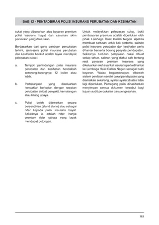 BAB 12 - PENTADBIRAN POLISI INSURANS PERUBATAN DAN KESIHATAN
cukai yang dibenarkan atas bayaran premium
polisi insurans hayat dan caruman skim
persaraan yang diluluskan.
Berdasarkan dari garis panduan percukaian
terkini, jenis-jenis polisi insurans perubatan
dan kesihatan berikut adalah layak mendapat
pelepasan cukai:-
a.	 Tempoh perlindungan polisi insurans
perubatan dan kesihatan hendaklah
sekurang-kurangnya 12 bulan atau
lebih.
b.	 Perbelanjaan yang dikeluarkan
hendaklah berkaitan dengan rawatan
perubatan akibat penyakit, kemalangan
atau hilang upaya.
c.	 Polisi boleh ditawarkan secara
bersendirian (stand alone) atau sebagai
rider kepada polisi insurans hayat.
Sekiranya ia adalah rider, hanya
premium rider sahaja yang layak
mendapat potongan.
Untuk melayakkan pelepasan cukai, bukti
pembayaran premium adalah diperlukan oleh
pihak Lembaga Hasil Dalam Negeri. Apabila
membuat tuntutan untuk kali pertama, salinan
polisi insurans perubatan dan kesihatan perlu
dihantar berserta borang penyata pendapatan.
Sekiranya tuntutan pelepasan cukai dibuat
setiap tahun, salinan yang diakui sah tentang
resit payaran premium insurans yang
dikeluarkan oleh syarikat insurans perlu dihantar
ke Lembaga Hasil Dalam Negeri sebagai bukti
bayaran. Walau bagaimanapun, dibawah
sistem penilaian sendiri cukai pendapatan yang
diamalkan sekarang, syarat-syarat di atas tidak
lagi diperlukan. Pemegang polisi dinasihatkan
menyimpan semua dokumen tersebut bagi
tujuan audit percukaian dan pengesahan.
163
 
