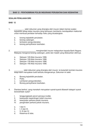 BAB 12 - PENTADBIRAN POLISI INSURANS PERUBATAN DAN KESIHATAN
SOALAN PENILAIAN DIRI
BAB 12
1.	 __________ ialah dokumen yang dirangka oleh insurer dalam bentuk soalan
kajiselidik setiap kelas insurans yang bertujuan membantu mendapatkan maklumat
untuk membuat penilaian terhadap risiko yang dicadangkan.
a.	 borang kajiselidik perubatan.
b.	 borang cadangan.
c.	 lembaran pengunderaitan.
d.	 borang perisytiharan kesihatan.
	
2.	 _____________________ menghendaki insurer melaporkan kepada Bank Negara
	 Malaysia mengenai borang cadangan, polisi dan risalah yang dikeluarkan olehnya.
a.	 Seksyen 149 Akta Insurans 1996.
b.	 Seksyen 159 Akta Insurans 1996.
c.	 Seksyen 139 Akta Insurans 1996.
d.	 Seksyen 148 Akta Insurans 1996.
3.	 _________ ialah dokumen yang dirangka oleh insurer. Ia bukanlah kontrak insurans
	 tetapi lebih merupakan bukti bertulis.mengenainya. Dokumen ini ialah.
a.	 Borang kajiselidik perubatan.
b.	 Polisi.
c.	 Lembaran pengunderaitan.
d.	 Borang perisytiharan kesihatan.
	
4.	 Diantara berikut, yang manakah merupakan syarat-syarat dibawah kategori syarat
	 tersirat/tidak nyata?	
	
I.	 tanggungjawab penuh percaya mutlak.
II.	 kewujudan kepentingan boleh insurans.
III.	 kewujudan perkara pokok insurans.
IV.	 pengenalan perkara pokok insurans.
	
a.	 I dan II.
b.	 I, II dan III.
c.	 II, III dan IV.
d.	 Kesemua di atas.
164
 