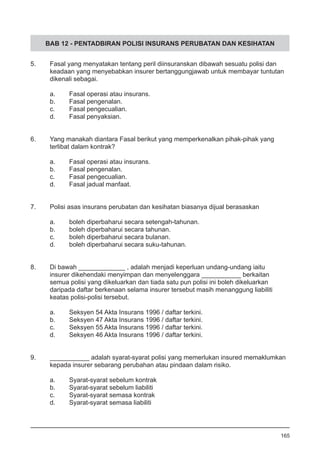 BAB 12 - PENTADBIRAN POLISI INSURANS PERUBATAN DAN KESIHATAN
5.	 Fasal yang menyatakan tentang peril diinsuranskan dibawah sesuatu polisi dan
	 keadaan yang menyebabkan insurer bertanggungjawab untuk membayar tuntutan
	 dikenali sebagai.
a.	 Fasal operasi atau insurans. 	
b.	 Fasal pengenalan. 	
c.	 Fasal pengecualian.
d.	 Fasal penyaksian.
	
6.	 Yang manakah diantara Fasal berikut yang memperkenalkan pihak-pihak yang
	 terlibat dalam kontrak?
	 a.	 Fasal operasi atau insurans.
	 b.	 Fasal pengenalan.
	 c.	 Fasal pengecualian.
	 d.	 Fasal jadual manfaat.
7.	 Polisi asas insurans perubatan dan kesihatan biasanya dijual berasaskan
	 a.	 boleh diperbaharui secara setengah-tahunan.
	 b.	 boleh diperbaharui secara tahunan.
	 c.	 boleh diperbaharui secara bulanan.
	 d.	 boleh diperbaharui secara suku-tahunan.
8.	 Di bawah _____________ , adalah menjadi keperluan undang-undang iaitu 	
insurer dikehendaki menyimpan dan menyelenggara ___________ berkaitan 	
semua polisi yang dikeluarkan dan tiada satu pun polisi ini boleh dikeluarkan
daripada daftar berkenaan selama insurer tersebut masih menanggung liabiliti
keatas polisi-polisi tersebut.
a.	 Seksyen 54 Akta Insurans 1996 / daftar terkini.
b.	 Seksyen 47 Akta Insurans 1996 / daftar terkini.
c.	 Seksyen 55 Akta Insurans 1996 / daftar terkini.
d.	 Seksyen 46 Akta Insurans 1996 / daftar terkini.
9.	 ___________ adalah syarat-syarat polisi yang memerlukan insured memaklumkan
	 kepada insurer sebarang perubahan atau pindaan dalam risiko.
a.	 Syarat-syarat sebelum kontrak
b.	 Syarat-syarat sebelum liabiliti
c.	 Syarat-syarat semasa kontrak
d.	 Syarat-syarat semasa liabiliti
165
 