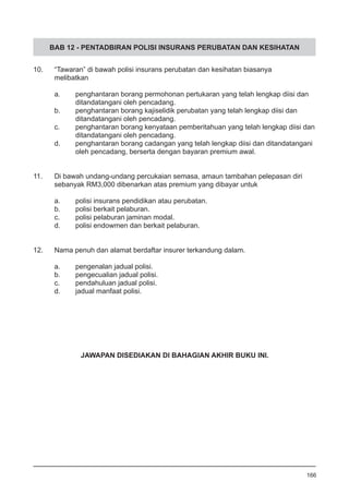 BAB 12 - PENTADBIRAN POLISI INSURANS PERUBATAN DAN KESIHATAN
10.	 “Tawaran” di bawah polisi insurans perubatan dan kesihatan biasanya 	
	 melibatkan
a.	 penghantaran borang permohonan pertukaran yang telah lengkap diisi dan
	 ditandatangani oleh pencadang.
b.	 penghantaran borang kajiselidik perubatan yang telah lengkap diisi dan
	 ditandatangani oleh pencadang.
c.	 penghantaran borang kenyataan pemberitahuan yang telah lengkap diisi dan
	 ditandatangani oleh pencadang.
d.	 penghantaran borang cadangan yang telah lengkap diisi dan ditandatangani
	 oleh pencadang, berserta dengan bayaran premium awal.
11.	 Di bawah undang-undang percukaian semasa, amaun tambahan pelepasan diri
	 sebanyak RM3,000 dibenarkan atas premium yang dibayar untuk
a.	 polisi insurans pendidikan atau perubatan.
b.	 polisi berkait pelaburan.
c.	 polisi pelaburan jaminan modal.
d.	 polisi endowmen dan berkait pelaburan.
12.	 Nama penuh dan alamat berdaftar insurer terkandung dalam.
a.	 pengenalan jadual polisi.
b.	 pengecualian jadual polisi.
c.	 pendahuluan jadual polisi.
d.	 jadual manfaat polisi.
166
JAWAPAN DISEDIAKAN DI BAHAGIAN AKHIR BUKU INI.
 
