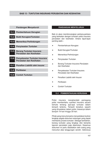 BAB 13 - TUNTUTAN INSURANS PERUBATAN DAN KESIHATAN
PANDANGAN MENYELURUH
Bab ini akan membincangkan perkara-perkara
yang berkaitan dengan tuntutan polisi insurans
perubatan dan kesihatan. Antara tajuk-tajuk
penting ialah:-
•	 Pemberitahuan Kerugian
•	 Bukti Kerugian/Tuntutan
•	 Memeriksa Perlindungan
•	 Penyiasatan Tuntutan
•	 Borang Tuntutan Insurans Perubatan
	 dan Kesihatan
•	 Penyelesaian Tuntutan Insurans
	 Perubatan dan Kesihatan
•	 Penafian Liabiliti oleh Insurer
•	 Pertikaian
•	 Contoh Tuntutan
13.1 PEMBERITAHUAN KERUGIAN
Polisi insurans menghendaki pemegang
polisi memberitahu syarikat insurans secara
bertulis tentang apa-apa tuntutan dalam
tempoh tertentu. Tempoh tersebut, seperti
yang dinyatakan dalam polisi, biasanya dalam
tempoh 14 hari hingga 30 hari.
Pihak yang menuntut perlu menyediakan butiran
lengkap segala dokumen sokongan yang dapat
membantu proses tuntutan. Sebagai tambahan,
borang tuntutan yang lengkap diisi berserta
laporan perubatan juga diperlukan. Kesemua
dokumen ini perlu disediakan oleh orang yang
menuntut atas tanggungan sendiri. Sekiranya
	 Pandangan Menyeluruh
13.1	 Pemberitahuan Kerugian
13.2	 Bukti Kerugian/Tuntutan
13.3	 Memeriksa Perlindungan
13.4	 Penyiasatan Tuntutan
13.5	 Borang Tuntutan Insurans
	 Perubatan dan Kesihatan
13.6	 Penyelesaian Tuntutan Insurans
	 Perubatan dan Kesihatan
13.7	 Penafian Liabiliti oleh Insurer
13.8	 Pertikaian
13.9	 Contoh Tuntutan
167
 