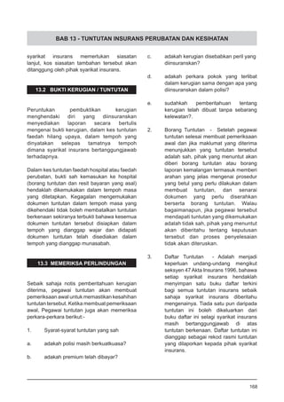 BAB 13 - TUNTUTAN INSURANS PERUBATAN DAN KESIHATAN
syarikat insurans memerlukan siasatan
lanjut, kos siasatan tambahan tersebut akan
ditanggung oleh pihak syarikat insurans.
13.2 BUKTI KERUGIAN / TUNTUTAN
Peruntukan pembuktikan kerugian
menghendaki diri yang diinsuranskan
menyediakan laporan secara bertulis
mengenai bukti kerugian, dalam kes tuntutan
faedah hilang upaya, dalam tempoh yang
dinyatakan selepas tamatnya tempoh
dimana syarikat insurans bertanggungjawab
terhadapnya.
Dalam kes tuntutan faedah hospital atau faedah
perubatan, bukti sah kemasukan ke hospital
(borang tuntutan dan resit bayaran yang asal)
hendaklah dikemukakan dalam tempoh masa
yang ditetapkan. Kegagalan mengemukakan
dokumen tuntutan dalam tempoh masa yang
dikehendaki tidak boleh membatalkan tuntutan
berkenaan sekiranya terbukti bahawa kesemua
dokumen tuntutan tersebut disiapkan dalam
tempoh yang dianggap wajar dan didapati
dokumen tuntutan telah disediakan dalam
tempoh yang dianggap munasabah.
13.3 MEMERIKSA PERLINDUNGAN
Sebaik sahaja notis pemberitahuan kerugian
diterima, pegawai tuntutan akan membuat
pemeriksaan awal untuk memastikan kesahihan
tuntutan tersebut. Ketika membuat pemeriksaan
awal, Pegawai tuntutan juga akan memeriksa
perkara-perkara berikut:-
1.	 Syarat-syarat tuntutan yang sah
a.	 adakah polisi masih berkuatkuasa?
		
b.	 adakah premium telah dibayar?
		
c.	 adakah kerugian disebabkan peril yang
	 diinsuranskan?
d.	 adakah perkara pokok yang terlibat
	 dalam kerugian sama dengan apa yang
	 diinsuranskan dalam polisi?
e.	 sudahkah pemberitahuan tentang
	 kerugian telah dibuat tanpa sebarang
	 kelewatan?.
2.	 Borang Tuntutan - Setelah pegawai
tuntutan selesai membuat pemeriksaan
awal dan jika maklumat yang diterima
menunjukkan yang tuntutan tersebut
adalah sah, pihak yang menuntut akan
diberi borang tuntutan atau borang
laporan kemalangan termasuk memberi
arahan yang jelas mengenai prosedur
yang betul yang perlu dilakukan dalam
membuat tuntutan, dan senarai
dokumen yang perlu diserahkan
berserta borang tuntutan. Walau
bagaimanapun, jika pegawai tersebut
mendapati tuntutan yang dikemukakan
adalah tidak sah, pihak yang menuntut
akan diberitahu tentang keputusan
tersebut dan proses penyelesaian
tidak akan diteruskan.
3.	 Daftar Tuntutan - Adalah menjadi
keperluan undang-undang mengikut
seksyen 47Akta Insurans 1996, bahawa
setiap syarikat insurans hendaklah
menyimpan satu buku daftar terkini
bagi semua tuntutan insurans sebaik
sahaja syarikat insurans diberitahu
mengenainya. Tiada satu pun daripada
tuntutan ini boleh dikeluarkan dari
buku daftar ini selagi syarikat insurans
masih bertanggungjawab di atas
tuntutan berkenaan. Daftar tuntutan ini
dianggap sebagai rekod rasmi tuntutan
yang dilaporkan kepada pihak syarikat
insurans.
168
 